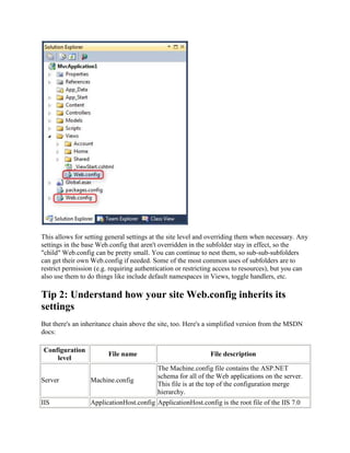 This allows for setting general settings at the site level and overriding them when necessary. Any
settings in the base Web.config that aren't overridden in the subfolder stay in effect, so the
"child" Web.config can be pretty small. You can continue to nest them, so sub-sub-subfolders
can get their own Web.config if needed. Some of the most common uses of subfolders are to
restrict permission (e.g. requiring authentication or restricting access to resources), but you can
also use them to do things like include default namespaces in Views, toggle handlers, etc.

Tip 2: Understand how your site Web.config inherits its
settings
But there's an inheritance chain above the site, too. Here's a simplified version from the MSDN
docs:

Configuration
                        File name                             File description
    level
                                           The Machine.config file contains the ASP.NET
                                           schema for all of the Web applications on the server.
Server            Machine.config
                                           This file is at the top of the configuration merge
                                           hierarchy.
IIS               ApplicationHost.config ApplicationHost.config is the root file of the IIS 7.0
 