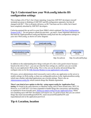 Tip 3: Understand how your Web.config inherits IIS
configuration settings
This overlaps a bit of Tip 2, but it bears repeating. Long-time ASP.NET developers (myself
included) are prone to thinking of ASP.NET and IIS configuration separately, but that all
changed with IIS 7. This is all pretty old news, as IIS 7 has been out for a while, but it hasn't
been completely absorbed by ASP.NET developers.

CarlosAg summed this up well in a post from 2006(!) which explained The New Configuration
System in IIS 7. I'm not going to rehash his post here - go read it. Some important takeaways are
that both the ApplicationHost.config and Machine.config feed into the configuration settings in
your site's Web.config, as shown in Carlos' diagram:




In addition to the understanding how things work part of it, this is also good to know because -
based on the info in Tip 2 - you can see what the base settings are, and how you can override
them in your application's Web.config. This is why you can do pretty advanced things like
configure rules on for the URL Rewrite Module in your application's web.config.

Of course, server administrators don't necessarily want to allow any application on the server to
modify settings via Web.config, so there are configurable policies in the ApplicationHost.config
which state whether individual applications can override settings. There's also an
Administration.config file which controls things like Module registration.

There's one kind of new update to this list - using aspnet.config for Application Pool
tuning. It's found in the same directory as Machine.config, and it's been around since .NET 2.0.
However, as of ASP.NET 4 it's been expanded to handle things like concurrency and threading,
as explained in Scott Forsyth's post, Setting an aspnet.config File per Application Pool. While
not something most ASP.NET developers will need to use, it's good to know that you can control
things like maxConcurrentRequestsPerCPU, maxConcurrentThreadsPerCPU and
requestQueueLimit at the application pool level.

Tip 4: Location, location
 