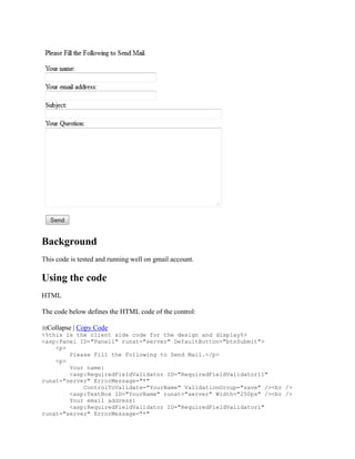 Background
This code is tested and running well on gmail account.

Using the code
HTML

The code below defines the HTML code of the control:

 Collapse | Copy Code
<%this is the client side code for the design and display%>
<asp:Panel ID="Panel1" runat="server" DefaultButton="btnSubmit">
    <p>
        Please Fill the Following to Send Mail.</p>
    <p>
        Your name:
        <asp:RequiredFieldValidator ID="RequiredFieldValidator11"
runat="server" ErrorMessage="*"
            ControlToValidate="YourName" ValidationGroup="save" /><br />
        <asp:TextBox ID="YourName" runat="server" Width="250px" /><br />
        Your email address:
        <asp:RequiredFieldValidator ID="RequiredFieldValidator1"
runat="server" ErrorMessage="*"
 