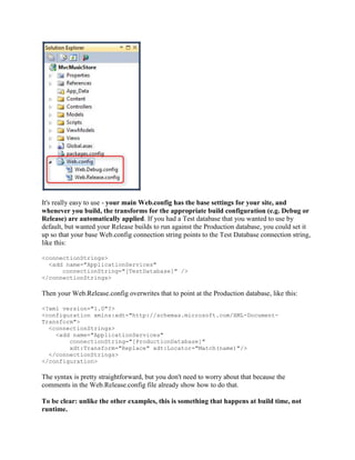 It's really easy to use - your main Web.config has the base settings for your site, and
whenever you build, the transforms for the appropriate build configuration (e.g. Debug or
Release) are automatically applied. If you had a Test database that you wanted to use by
default, but wanted your Release builds to run against the Production database, you could set it
up so that your base Web.config connection string points to the Test Database connection string,
like this:

<connectionStrings>
  <add name="ApplicationServices"
      connectionString="[TestDatabase]" />
</connectionStrings>

Then your Web.Release.config overwrites that to point at the Production database, like this:

<?xml version="1.0"?>
<configuration xmlns:xdt="http://schemas.microsoft.com/XML-Document-
Transform">
  <connectionStrings>
    <add name="ApplicationServices"
        connectionString="[ProductionDatabase]"
        xdt:Transform="Replace" xdt:Locator="Match(name)"/>
  </connectionStrings>
</configuration>

The syntax is pretty straightforward, but you don't need to worry about that because the
comments in the Web.Release.config file already show how to do that.

To be clear: unlike the other examples, this is something that happens at build time, not
runtime.
 