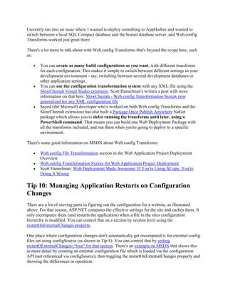 I recently ran into an issue where I wanted to deploy something to AppHarbor and wanted to
switch between a local SQL Compact database and the hosted database server, and Web.config
Transforms worked just great there.

There's a lot more to talk about with Web.config Transforms that's beyond the scope here, such
as:

       You can create as many build configurations as you want, with different transforms
       for each configuration. This makes it simple to switch between different settings in your
       development environment - say, switching between several development databases or
       other application settings.
       You can use the configuration transformation system with any XML file using the
       SlowCheetah Visual Studio extension. Scott Hanselman's written a post with more
       information on that here: SlowCheetah - Web.config Transformation Syntax now
       generalized for any XML configuration file
       Sayed (the Microsoft developer who's worked on both Web.config Transforms and the
       SlowCheetah extension) has also built a Package Once Publish Anywhere NuGet
       package which allows you to defer running the transforms until later, using a
       PowerShell command. That means you can build one Web Deployment Package with
       all the transforms included, and run them when you're going to deploy to a specific
       environment.

There's some good information on MSDN about Web.config Transforms:

       Web.config File Transformation section in the Web Application Project Deployment
       Overview
       Web.config Transformation Syntax for Web Application Project Deployment
       Scott Hanselman: Web Deployment Made Awesome: If You're Using XCopy, You're
       Doing It Wrong

Tip 10: Managing Application Restarts on Configuration
Changes
There are a lot of moving parts in figuring out the configuration for a website, as illustrated
above. For that reason, ASP.NET computes the effective settings for the site and caches them. It
only recomputes them (and restarts the application) when a file in the sites configuration
hierarchy is modified. You can control that on a section by section level using the
restartOnExternalChanges property.

One place where configuration changes don't automatically get recomputed is for external config
files set using configSource (as shown in Tip 8). You can control that by setting
restartOExternalChanges="true" for that section. There's an example on MSDN that shows this
in more detail by creating an external configuration file which is loaded via the configuration
API (not referenced via configSource), then toggling the restartOnExternalChanges property and
showing the differences in operation.
 