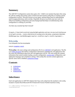 Summary
The ASP.NET Configuration system does quite a bit - I didn't even mention big topics like using
the API for reading and writing values to both local and external config files or creating custom
configuration sections. This post focuses on one aspect: getting things done by understanding
and leveraging inheritance and overrides. Hopefully this gives you both some new tools for
effectively handling configuration and some background that helps in troubleshooting when
configuration is working as you'd like.

Are there any essential tips that I missed?



Hi experts.,:) I have tried to send mail using silverlight application and now i am very much tired because
of can't get it correctly.... I wrote a Web Service for sending mail as like below. using System.Web.Mail;
MailMessage msg = new MailMessage(); msg.From = emailFrom; msg.To = emailTo; msg.Subject = ...


Web.config
From Wikipedia, the free encyclopedia

Jump to: navigation, search

Web.config is the main settings and configuration file for an ASP.NET web application. The file
is an XML document that defines configuration information regarding the web application.This
file stores the information about how the web application will act. The web.config file contains
information that control module loading, security configuration, session state configuration, and
application language and compilation settings. Web.config files can also contain application
specific items such as database connection strings.

Contents
        1 Inheritance
        2 See also
        3 References
        4 External links



Inheritance
Each web application in ASP.NET inherits their base web.config from the machine's web.config
located in System RootMicrosoft.NETFrameworkVersion Numbermachine.Config

<!-- Web.Config Configuration File -->
<configuration>
 
