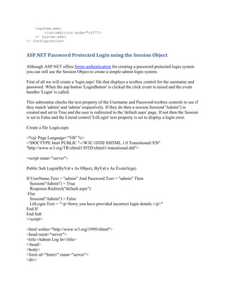 <system.web>
        <customErrors mode="off"/>
    </ System.web>
</ Configuration>



ASP.NET Password Protected Login using the Session Object

Although ASP.NET offers forms authentication for creating a password protected login system
you can still use the Session Object to create a simple admin login system.

First of all we will create a 'login.aspx' file that displays a textbox control for the username and
password. When the asp button 'LoginButton' is clicked the click event is raised and the event
handler 'Login' is called.

This subroutine checks the text property of the Username and Password textbox controls to see if
they match 'admin' and 'admin' respectively. If they do then a session Session("Admin") is
created and set to True and the user is redirected to the 'default.aspx' page. If not then the Session
is set to False and the Literal control 'LtlLogin' text property is set to display a login error.

Create a file Login.aspx

<%@ Page Language="VB" %>
<!DOCTYPE html PUBLIC "-//W3C//DTD XHTML 1.0 Transitional//EN"
"http://www.w3.org/TR/xhtml1/DTD/xhtml1-transitional.dtd">

<script runat="server">

Public Sub Login(ByVal s As Object, ByVal e As EventArgs)

If UserName.Text = "admin" And Password.Text = "admin" Then
  Session("Admin") = True
  Response.Redirect("default.aspx")
 Else
  Session("Admin") = False
  LtlLogin.Text = "<p>Sorry you have provided incorrect login details.</p>"
End If
End Sub
</script>

<html xmlns="http://www.w3.org/1999/xhtml">
<head runat="server">
<title>Admin Log In</title>
</head>
<body>
<form id="form1" runat="server">
<div>
 