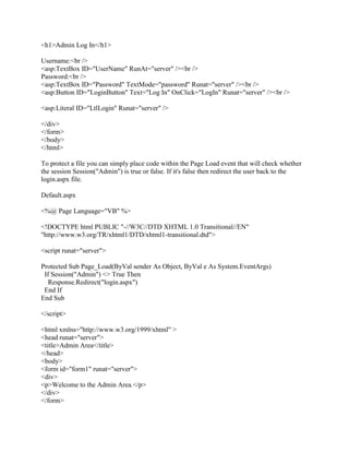 <h1>Admin Log In</h1>

Username:<br />
<asp:TextBox ID="UserName" RunAt="server" /><br />
Password:<br />
<asp:TextBox ID="Password" TextMode="password" Runat="server" /><br />
<asp:Button ID="LoginButton" Text="Log In" OnClick="LogIn" Runat="server" /><br />

<asp:Literal ID="LtlLogin" Runat="server" />

</div>
</form>
</body>
</html>

To protect a file you can simply place code within the Page Load event that will check whether
the session Session("Admin") is true or false. If it's false then redirect the user back to the
login.aspx file.

Default.aspx

<%@ Page Language="VB" %>

<!DOCTYPE html PUBLIC "-//W3C//DTD XHTML 1.0 Transitional//EN"
"http://www.w3.org/TR/xhtml1/DTD/xhtml1-transitional.dtd">

<script runat="server">

Protected Sub Page_Load(ByVal sender As Object, ByVal e As System.EventArgs)
 If Session("Admin") <> True Then
   Response.Redirect("login.aspx")
 End If
End Sub

</script>

<html xmlns="http://www.w3.org/1999/xhtml" >
<head runat="server">
<title>Admin Area</title>
</head>
<body>
<form id="form1" runat="server">
<div>
<p>Welcome to the Admin Area.</p>
</div>
</form>
 