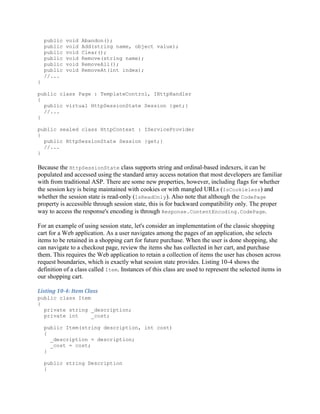 public   void   Abandon();
    public   void   Add(string name, object value);
    public   void   Clear();
    public   void   Remove(string name);
    public   void   RemoveAll();
    public   void   RemoveAt(int index);
    //...
}

public class Page : TemplateControl, IHttpHandler
{
  public virtual HttpSessionState Session {get;}
  //...
}

public sealed class HttpContext : IServiceProvider
{
  public HttpSessionState Session {get;}
  //...
}

Because the HttpSessionState class supports string and ordinal-based indexers, it can be
populated and accessed using the standard array access notation that most developers are familiar
with from traditional ASP. There are some new properties, however, including flags for whether
the session key is being maintained with cookies or with mangled URLs (IsCookieless) and
whether the session state is read-only (IsReadOnly). Also note that although the CodePage
property is accessible through session state, this is for backward compatibility only. The proper
way to access the response's encoding is through Response.ContentEncoding.CodePage.

For an example of using session state, let's consider an implementation of the classic shopping
cart for a Web application. As a user navigates among the pages of an application, she selects
items to be retained in a shopping cart for future purchase. When the user is done shopping, she
can navigate to a checkout page, review the items she has collected in her cart, and purchase
them. This requires the Web application to retain a collection of items the user has chosen across
request boundaries, which is exactly what session state provides. Listing 10-4 shows the
definition of a class called Item. Instances of this class are used to represent the selected items in
our shopping cart.

Listing 10-4: Item Class
public class Item
{
  private string _description;
  private int     _cost;

    public Item(string description, int cost)
    {
      _description = description;
      _cost = cost;
    }

    public string Description
    {
 