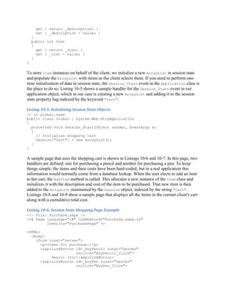 get { return _description; }
      set { _description = value; }
    }
    public int Cost
    {
      get { return _cost; }
      set { _cost = value; }
    }
}

To store Item instances on behalf of the client, we initialize a new ArrayList in session state
and populate the ArrayList with items as the client selects them. If you need to perform one-
time initialization of data in session state, the Session_Start event in the Application class is
the place to do so. Listing 10-5 shows a sample handler for the Session_Start event in our
application object, which in our case is creating a new ArrayList and adding it to the session
state property bag indexed by the keyword "Cart".

Listing 10-5: Initializing Session State Objects
// in global.asax
public class Global : System.Web.HttpApplication
{
  protected void Session_Start(Object sender, EventArgs e)
  {
    // Initialize shopping cart
    Session["Cart"] = new ArrayList();
  }
}

A sample page that uses the shopping cart is shown in Listings 10-6 and 10-7. In this page, two
handlers are defined: one for purchasing a pencil and another for purchasing a pen. To keep
things simple, the items and their costs have been hard-coded, but in a real application this
information would normally come from a database lookup. When the user elects to add an item
to her cart, the AddItem method is called. This allocates a new instance of the Item class and
initializes it with the description and cost of the item to be purchased. That new item is then
added to the ArrayList maintained by the Session object, indexed by the string "Cart".
Listings 10-8 and 10-9 show a sample page that displays all the items in the current client's cart
along with a cumulative total cost.

Listing 10-6: Session State Shopping Page Example
<!— File: Purchase.aspx —>
<%@ Page language="c#" Codebehind="Purchase.aspx.cs"
         Inherits="PurchasePage" %>

<HTML>
  <body>
    <form runat="server">
       <p>Items for purchase:</p>
       <asp:LinkButton id=_buyPencil runat="server"
                       onclick="BuyPencil_Click">
            Pencil ($1)</asp:LinkButton>
       <asp:LinkButton id=_buyPen runat="server"
                       onclick="BuyPen_Click">
 