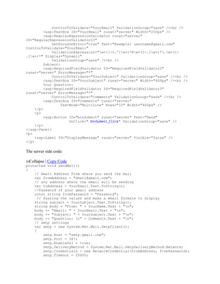 ControlToValidate="YourEmail" ValidationGroup="save" /><br />
          <asp:TextBox ID="YourEmail" runat="server" Width="250px" />
          <asp:RegularExpressionValidator runat="server"
ID="RegularExpressionValidator23"
              SetFocusOnError="true" Text="Example: username@gmail.com"
ControlToValidate="YourEmail"
              ValidationExpression="w+([-+.']w+)*@w+([-.]w+)*.w+([-
.]w+)*" Display="Dynamic"
              ValidationGroup="save" /><br />
          Subject:
          <asp:RequiredFieldValidator ID="RequiredFieldValidator2"
runat="server" ErrorMessage="*"
              ControlToValidate="YourSubject" ValidationGroup="save" /><br />
          <asp:TextBox ID="YourSubject" runat="server" Width="400px" /><br />
          Your Question:
          <asp:RequiredFieldValidator ID="RequiredFieldValidator3"
runat="server" ErrorMessage="*"
              ControlToValidate="Comments" ValidationGroup="save" /><br />
          <asp:TextBox ID="Comments" runat="server"
                   TextMode="MultiLine" Rows="10" Width="400px" />
     </p>
     <p>
          <asp:Button ID="btnSubmit" runat="server" Text="Send"
                       OnClick=" btnSubmit_Click" ValidationGroup="save" />
     </p>
</asp:Panel>
<p>
     <asp:Label ID="DisplayMessage" runat="server" Visible="false" />
</p>

The server side code:

 Collapse | Copy Code
protected void SendMail()
{
    // Gmail Address from where you send the mail
    var fromAddress = "Gmail@gmail.com";
    // any address where the email will be sending
    var toAddress = YourEmail.Text.ToString();
    //Password of your gmail address
    const string fromPassword = "Password";
      // Passing the values and make a email formate to display
    string subject = YourSubject.Text.ToString();
    string body = "From: " + YourName.Text + "n";
    body += "Email: " + YourEmail.Text + "n";
    body += "Subject: " + YourSubject.Text + "n";
    body += "Question: n" + Comments.Text + "n";
    // smtp settings
    var smtp = new System.Net.Mail.SmtpClient();
    {
         smtp.Host = "smtp.gmail.com";
         smtp.Port = 587;
         smtp.EnableSsl = true;
         smtp.DeliveryMethod = System.Net.Mail.SmtpDeliveryMethod.Network;
         smtp.Credentials = new NetworkCredential(fromAddress, fromPassword);
         smtp.Timeout = 20000;
 
