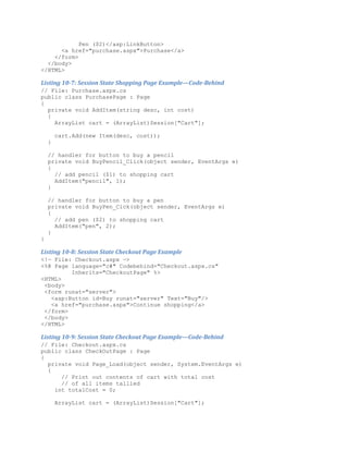 Pen ($2)</asp:LinkButton>
      <a href="purchase.aspx">Purchase</a>
    </form>
  </body>
</HTML>

Listing 10-7: Session State Shopping Page Example—Code-Behind
// File: Purchase.aspx.cs
public class PurchasePage : Page
{
  private void AddItem(string desc, int cost)
  {
    ArrayList cart = (ArrayList)Session["Cart"];

        cart.Add(new Item(desc, cost));
    }

    // handler for button to buy a pencil
    private void BuyPencil_Click(object sender, EventArgs e)
    {
      // add pencil ($1) to shopping cart
      AddItem("pencil", 1);
    }

    // handler for button to buy a pen
    private void BuyPen_Cick(object sender, EventArgs e)
    {
      // add pen ($2) to shopping cart
      AddItem("pen", 2);
    }
}

Listing 10-8: Session State Checkout Page Example
<!— File: Checkout.aspx —>
<%@ Page language="c#" Codebehind="Checkout.aspx.cs"
         Inherits="CheckoutPage" %>
<HTML>
 <body>
 <form runat="server">
   <asp:Button id=Buy runat="server" Text="Buy"/>
   <a href="purchase.aspx">Continue shopping</a>
 </form>
 </body>
</HTML>

Listing 10-9: Session State Checkout Page Example—Code-Behind
// File: Checkout.aspx.cs
public class CheckOutPage : Page
{
  private void Page_Load(object sender, System.EventArgs e)
  {
      // Print out contents of cart with total cost
      // of all items tallied
    int totalCost = 0;

        ArrayList cart = (ArrayList)Session["Cart"];
 