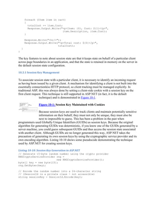 foreach (Item item in cart)
        {
          totalCost += item.Cost;
          Response.Output.Write("<p>Item: {0}, Cost: ${1}</p>",
                                  item.Description, item.Cost);
        }

        Response.Write("<hr/>");
        Response.Output.Write("<p>Total cost: ${0}</p>",
                              totalCost);
    }
}

The key features to note about session state are that it keeps state on behalf of a particular client
across page boundaries in an application, and that the state is retained in memory on the server in
the default session state configuration.

10.3.1 Session Key Management

To associate session state with a particular client, it is necessary to identify an incoming request
as having been issued by a given client. A mechanism for identifying a client is not built into the
essentially connectionless HTTP protocol, so client tracking must be managed explicitly. In
traditional ASP, this was always done by setting a client-side cookie with a session key on the
first client request. This technique is still supported in ASP.NET (in fact, it is the default
                  technique) and is demonstrated in Figure 10-1.

                 Figure 10-1: Session Key Maintained with Cookies

                 Because session keys are used to track clients and maintain potentially sensitive
                 information on their behalf, they must not only be unique, they must also be
                 next to impossible to guess. This has been a problem in the past when
programmers used Globally Unique Identifiers (GUIDs) as session keys. Because the original
algorithm for generating GUIDs was deterministic, if you knew one of the GUIDs generated by a
server machine, you could guess subsequent GUIDs and thus access the session state associated
with another client. Although GUIDs are no longer generated this way, ASP.NET takes the
precaution of generating its own session keys by using the cryptographic service provider and its
own encoding algorithm. Listing 10-10 shows some pseudocode demonstrating the technique
used by ASP.NET for creating session keys.

Listing 10-10: Session Key Generation in ASP.NET
// Generate 15-byte random number using the crypto provider
RNGCryptoServiceProvider rng =
                         new RNGCryptoServiceProvider();
byte[] key = new byte[15];
rng.GetBytes(key);

// Encode the random number into a 24-character string
// (SessionId is a private class - not accessible)
string sessionKey = SessionId.Encode(key);
 