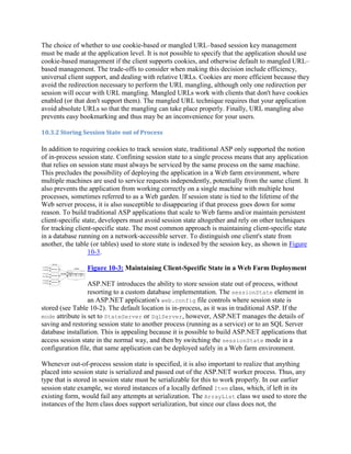 The choice of whether to use cookie-based or mangled URL–based session key management
must be made at the application level. It is not possible to specify that the application should use
cookie-based management if the client supports cookies, and otherwise default to mangled URL–
based management. The trade-offs to consider when making this decision include efficiency,
universal client support, and dealing with relative URLs. Cookies are more efficient because they
avoid the redirection necessary to perform the URL mangling, although only one redirection per
session will occur with URL mangling. Mangled URLs work with clients that don't have cookies
enabled (or that don't support them). The mangled URL technique requires that your application
avoid absolute URLs so that the mangling can take place properly. Finally, URL mangling also
prevents easy bookmarking and thus may be an inconvenience for your users.

10.3.2 Storing Session State out of Process

In addition to requiring cookies to track session state, traditional ASP only supported the notion
of in-process session state. Confining session state to a single process means that any application
that relies on session state must always be serviced by the same process on the same machine.
This precludes the possibility of deploying the application in a Web farm environment, where
multiple machines are used to service requests independently, potentially from the same client. It
also prevents the application from working correctly on a single machine with multiple host
processes, sometimes referred to as a Web garden. If session state is tied to the lifetime of the
Web server process, it is also susceptible to disappearing if that process goes down for some
reason. To build traditional ASP applications that scale to Web farms and/or maintain persistent
client-specific state, developers must avoid session state altogether and rely on other techniques
for tracking client-specific state. The most common approach is maintaining client-specific state
in a database running on a network-accessible server. To distinguish one client's state from
another, the table (or tables) used to store state is indexed by the session key, as shown in Figure
                  10-3.

                 Figure 10-3: Maintaining Client-Specific State in a Web Farm Deployment

                  ASP.NET introduces the ability to store session state out of process, without
                  resorting to a custom database implementation. The sessionState element in
                  an ASP.NET application's web.config file controls where session state is
stored (see Table 10-2). The default location is in-process, as it was in traditional ASP. If the
mode attribute is set to StateServer or SqlServer, however, ASP.NET manages the details of
saving and restoring session state to another process (running as a service) or to an SQL Server
database installation. This is appealing because it is possible to build ASP.NET applications that
access session state in the normal way, and then by switching the sessionState mode in a
configuration file, that same application can be deployed safely in a Web farm environment.

Whenever out-of-process session state is specified, it is also important to realize that anything
placed into session state is serialized and passed out of the ASP.NET worker process. Thus, any
type that is stored in session state must be serializable for this to work properly. In our earlier
session state example, we stored instances of a locally defined Item class, which, if left in its
existing form, would fail any attempts at serialization. The ArrayList class we used to store the
instances of the Item class does support serialization, but since our class does not, the
 