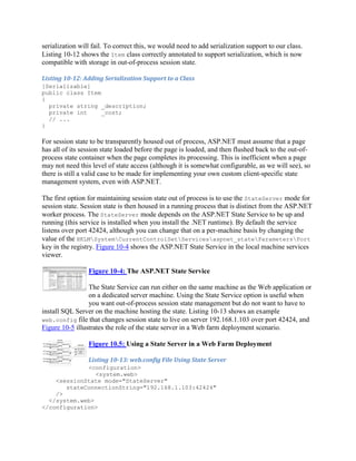 serialization will fail. To correct this, we would need to add serialization support to our class.
Listing 10-12 shows the Item class correctly annotated to support serialization, which is now
compatible with storage in out-of-process session state.

Listing 10-12: Adding Serialization Support to a Class
[Serializable]
public class Item
{
  private string _description;
  private int     _cost;
  // ...
}

For session state to be transparently housed out of process, ASP.NET must assume that a page
has all of its session state loaded before the page is loaded, and then flushed back to the out-of-
process state container when the page completes its processing. This is inefficient when a page
may not need this level of state access (although it is somewhat configurable, as we will see), so
there is still a valid case to be made for implementing your own custom client-specific state
management system, even with ASP.NET.

The first option for maintaining session state out of process is to use the StateServer mode for
session state. Session state is then housed in a running process that is distinct from the ASP.NET
worker process. The StateServer mode depends on the ASP.NET State Service to be up and
running (this service is installed when you install the .NET runtime). By default the service
listens over port 42424, although you can change that on a per-machine basis by changing the
value of the HKLMSystemCurrentControlSetServicesaspnet_stateParametersPort
key in the registry. Figure 10-4 shows the ASP.NET State Service in the local machine services
viewer.

                 Figure 10-4: The ASP.NET State Service

                 The State Service can run either on the same machine as the Web application or
                 on a dedicated server machine. Using the State Service option is useful when
                 you want out-of-process session state management but do not want to have to
install SQL Server on the machine hosting the state. Listing 10-13 shows an example
web.config file that changes session state to live on server 192.168.1.103 over port 42424, and
Figure 10-5 illustrates the role of the state server in a Web farm deployment scenario.

                 Figure 10.5: Using a State Server in a Web Farm Deployment

                 Listing 10-13: web.config File Using State Server
             <configuration>
                <system.web>
    <sessionState mode="StateServer"
       stateConnectionString="192.168.1.103:42424"
    />
  </system.web>
</configuration>
 