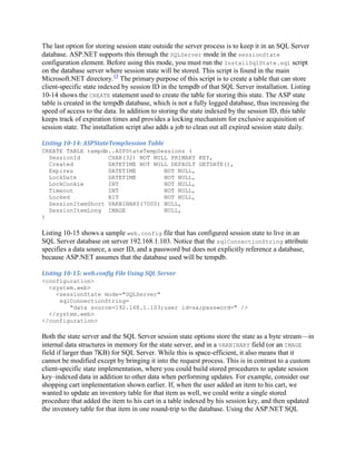 The last option for storing session state outside the server process is to keep it in an SQL Server
database. ASP.NET supports this through the SQLServer mode in the sessionState
configuration element. Before using this mode, you must run the InstallSqlState.sql script
on the database server where session state will be stored. This script is found in the main
Microsoft.NET directory.15 The primary purpose of this script is to create a table that can store
client-specific state indexed by session ID in the tempdb of that SQL Server installation. Listing
10-14 shows the CREATE statement used to create the table for storing this state. The ASP state
table is created in the tempdb database, which is not a fully logged database, thus increasing the
speed of access to the data. In addition to storing the state indexed by the session ID, this table
keeps track of expiration times and provides a locking mechanism for exclusive acquisition of
session state. The installation script also adds a job to clean out all expired session state daily.

Listing 10-14: ASPStateTempSession Table
CREATE TABLE tempdb..ASPStateTempSessions (
  SessionId        CHAR(32) NOT NULL PRIMARY KEY,
  Created          DATETIME NOT NULL DEFAULT GETDATE(),
  Expires          DATETIME        NOT NULL,
  LockDate         DATETIME        NOT NULL,
  LockCookie       INT             NOT NULL,
  Timeout          INT             NOT NULL,
  Locked           BIT             NOT NULL,
  SessionItemShort VARBINARY(7000) NULL,
  SessionItemLong IMAGE            NULL,
)

Listing 10-15 shows a sample web.config file that has configured session state to live in an
SQL Server database on server 192.168.1.103. Notice that the sqlConnectionString attribute
specifies a data source, a user ID, and a password but does not explicitly reference a database,
because ASP.NET assumes that the database used will be tempdb.

Listing 10-15: web.config File Using SQL Server
<configuration>
  <system.web>
    <sessionState mode="SQLServer"
     sqlConnectionString=
        "data source=192.168.1.103;user id=sa;password=" />
  </system.web>
</configuration>

Both the state server and the SQL Server session state options store the state as a byte stream—in
internal data structures in memory for the state server, and in a VARBINARY field (or an IMAGE
field if larger than 7KB) for SQL Server. While this is space-efficient, it also means that it
cannot be modified except by bringing it into the request process. This is in contrast to a custom
client-specific state implementation, where you could build stored procedures to update session
key–indexed data in addition to other data when performing updates. For example, consider our
shopping cart implementation shown earlier. If, when the user added an item to his cart, we
wanted to update an inventory table for that item as well, we could write a single stored
procedure that added the item to his cart in a table indexed by his session key, and then updated
the inventory table for that item in one round-trip to the database. Using the ASP.NET SQL
 