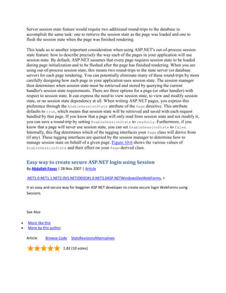 Server session state feature would require two additional round-trips to the database to
accomplish the same task: one to retrieve the session state as the page was loaded and one to
flush the session state when the page was finished rendering.

This leads us to another important consideration when using ASP.NET's out-of-process session
state feature: how to describe precisely the way each of the pages in your application will use
session state. By default, ASP.NET assumes that every page requires session state to be loaded
during page initialization and to be flushed after the page has finished rendering. When you are
using out-of-process session state, this means two round-trips to the state server (or database
server) for each page rendering. You can potentially eliminate many of these round-trips by more
carefully designing how each page in your application uses session state. The session manager
then determines when session state must be retrieved and stored by querying the current
handler's session state requirements. There are three options for a page (or other handler) with
respect to session state. It can express the need to view session state, to view and modify session
state, or no session state dependency at all. When writing ASP.NET pages, you express this
preference through the EnableSessionState attribute of the Page directive. This attribute
defaults to true, which means that session state will be retrieved and saved with each request
handled by that page. If you know that a page will only read from session state and not modify it,
you can save a round-trip by setting EnableSessionState to readonly. Furthermore, if you
know that a page will never use session state, you can set EnableSessionState to false.
Internally, this flag determines which of the tagging interfaces your Page class will derive from
(if any). These tagging interfaces are queried by the session manager to determine how to
manage session state on behalf of a given page. Figure 10-6 shows the various values of
EnableSessionState and their effect on your Page-derived class.



Easy way to create secure ASP.NET login using Session
By Abdallah Fayez | 28 Nov 2007 | Article

.NET1.0.NET1.1.NET2.0VS.NET2003C#1.0.NET3.0ASP.NETWindowsDevWebForms, +

It an easy and secure way for begginer ASP.NET developer to create secure login WebForms using
Sessions



See Also

More like this
More by this author

Article    Browse Code StatsRevisionsAlternatives

                      1.82 (10 votes)
 