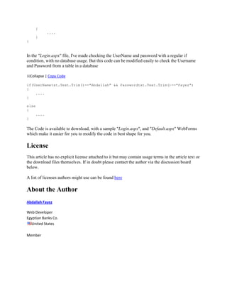 {
              ....
       }
}


In the "Login.aspx" file, I've made checking the UserName and password with a regular if
condition, with no database usage. But this code can be modified easily to check the Username
and Password from a table in a database

    Collapse | Copy Code

if(UserNametxt.Text.Trim()=="Abdallah" && Passwordtxt.Text.Trim()=="Fayez")
{
    ....
}

else
{
       ....
}

The Code is available to download, with a sample "Login.aspx", and "Default.aspx" WebForms
which make it easier for you to modify the code in best shape for you.

License
This article has no explicit license attached to it but may contain usage terms in the article text or
the download files themselves. If in doubt please contact the author via the discussion board
below.

A list of licenses authors might use can be found here

About the Author
Abdallah Fayez

Web Developer
Egyptian Banks Co.
   United States

Member
 