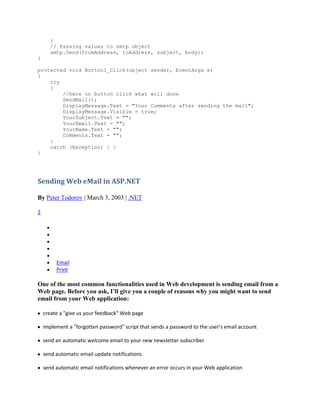}
       // Passing values to smtp object
       smtp.Send(fromAddress, toAddress, subject, body);
}

protected void Button1_Click(object sender, EventArgs e)
{
    try
    {
        //here on button click what will done
        SendMail();
        DisplayMessage.Text = "Your Comments after sending the mail";
        DisplayMessage.Visible = true;
        YourSubject.Text = "";
        YourEmail.Text = "";
        YourName.Text = "";
        Comments.Text = "";
    }
    catch (Exception) { }
}




Sending Web eMail in ASP.NET

By Peter Todorov | March 3, 2003 | .NET

2




         Email
         Print

One of the most common functionalities used in Web development is sending email from a
Web page. Before you ask, I’ll give you a couple of reasons why you might want to send
email from your Web application:

    create a "give us your feedback" Web page

    implement a "forgotten password" script that sends a password to the user’s email account

    send an automatic welcome email to your new newsletter subscriber

    send automatic email update notifications

    send automatic email notifications whenever an error occurs in your Web application
 