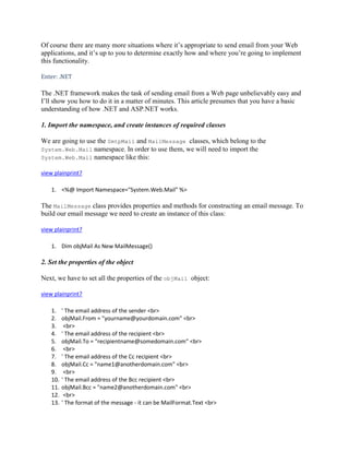 Of course there are many more situations where it’s appropriate to send email from your Web
applications, and it’s up to you to determine exactly how and where you’re going to implement
this functionality.

Enter: .NET

The .NET framework makes the task of sending email from a Web page unbelievably easy and
I’ll show you how to do it in a matter of minutes. This article presumes that you have a basic
understanding of how .NET and ASP.NET works.

1. Import the namespace, and create instances of required classes

We are going to use the SmtpMail and MailMessage classes, which belong to the
System.Web.Mail namespace. In order to use them, we will need to import the
System.Web.Mail namespace like this:

view plainprint?

    1. <%@ Import Namespace="System.Web.Mail" %>

The MailMessage class provides properties and methods for constructing an email message. To
build our email message we need to create an instance of this class:

view plainprint?

    1. Dim objMail As New MailMessage()

2. Set the properties of the object

Next, we have to set all the properties of the objMail object:

view plainprint?

    1.    ' The email address of the sender <br>
    2.    objMail.From = "yourname@yourdomain.com" <br>
    3.     <br>
    4.    ' The email address of the recipient <br>
    5.    objMail.To = "recipientname@somedomain.com" <br>
    6.     <br>
    7.    ' The email address of the Cc recipient <br>
    8.    objMail.Cc = "name1@anotherdomain.com" <br>
    9.     <br>
    10.   ' The email address of the Bcc recipient <br>
    11.   objMail.Bcc = "name2@anotherdomain.com" <br>
    12.    <br>
    13.   ' The format of the message - it can be MailFormat.Text <br>
 