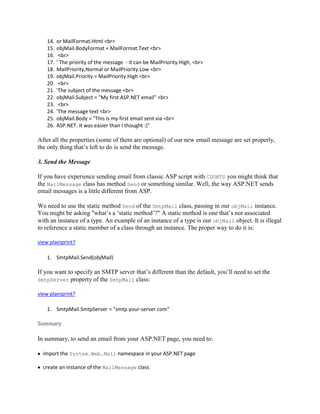 14.   or MailFormat.Html <br>
    15.   objMail.BodyFormat = MailFormat.Text <br>
    16.    <br>
    17.   ' The priority of the message - it can be MailPriority.High, <br>
    18.   MailPriority,Normal or MailPriority.Low <br>
    19.   objMail.Priority = MailPriority.High <br>
    20.    <br>
    21.   'The subject of the message <br>
    22.   objMail.Subject = "My first ASP.NET email" <br>
    23.    <br>
    24.   'The message text <br>
    25.   objMail.Body = "This is my first email sent via <br>
    26.   ASP.NET. It was easier than I thought :)"

After all the properties (some of them are optional) of our new email message are set properly,
the only thing that’s left to do is send the message.

3. Send the Message

If you have experience sending email from classic ASP script with CDONTS you might think that
the MailMessage class has method Send or something similar. Well, the way ASP.NET sends
email messages is a little different from ASP.

We need to use the static method Send of the SmtpMail class, passing in our objMail instance.
You might be asking "what’s a ‘static method’?" A static method is one that’s not associated
with an instance of a type. An example of an instance of a type is our objMail object. It is illegal
to reference a static member of a class through an instance. The proper way to do it is:

view plainprint?

    1. SmtpMail.Send(objMail)

If you want to specify an SMTP server that’s different than the default, you’ll need to set the
SmtpServer property of the SmtpMail class:

view plainprint?

    1. SmtpMail.SmtpServer = "smtp.your-server.com"

Summary

In summary, to send an email from your ASP.NET page, you need to:

  import the System.Web.Mail namespace in your ASP.NET page

  create an instance of the MailMessage class
 