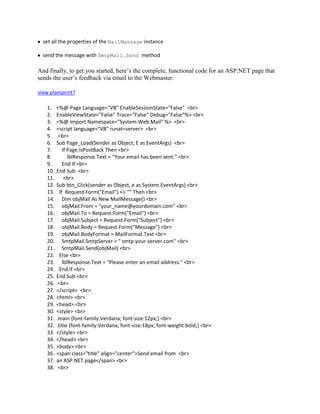 set all the properties of the MailMessage instance

  send the message with SmtpMail.Send method

And finally, to get you started, here’s the complete, functional code for an ASP.NET page that
sends the user’s feedback via email to the Webmaster:

view plainprint?

    1.    <%@ Page Language="VB" EnableSessionState="False" <br>
    2.    EnableViewState="False" Trace="False" Debug="False"%> <br>
    3.    <%@ Import Namespace="System.Web.Mail" %> <br>
    4.    <script language="VB" runat=server> <br>
    5.     <br>
    6.    Sub Page_Load(Sender as Object, E as EventArgs) <br>
    7.        If Page.IsPostBack Then <br>
    8.           lblResponse.Text = "Your email has been sent." <br>
    9.        End If <br>
    10.   End Sub <br>
    11.        <br>
    12.   Sub btn_Click(sender as Object, e as System.EventArgs) <br>
    13.     If Request.Form("Email") <> "" Then <br>
    14.       Dim objMail As New MailMessage() <br>
    15.       objMail.From = "your_name@yourdomain.com" <br>
    16.       objMail.To = Request.Form("Email") <br>
    17.       objMail.Subject = Request.Form("Subject") <br>
    18.       objMail.Body = Request.Form("Message") <br>
    19.       objMail.BodyFormat = MailFormat.Text <br>
    20.       SmtpMail.SmtpServer = " smtp.your-server.com" <br>
    21.       SmtpMail.Send(objMail) <br>
    22.     Else <br>
    23.       lblResponse.Text = "Please enter an email address." <br>
    24.     End If <br>
    25.   End Sub <br>
    26.    <br>
    27.   </script> <br>
    28.   <html> <br>
    29.   <head> <br>
    30.   <style> <br>
    31.   .main {font-family:Verdana; font-size:12px;} <br>
    32.   .title {font-family:Verdana; font-size:18px; font-weight:bold;} <br>
    33.   </style> <br>
    34.   </head> <br>
    35.   <body> <br>
    36.   <span class="title" align="center">Send email from <br>
    37.   an ASP.NET page</span> <br>
    38.    <br>
 