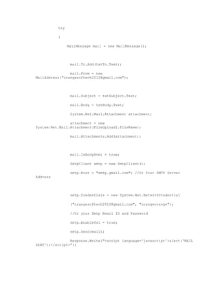 try

          {

                MailMessage mail = new MailMessage();




                 mail.To.Add(txtTo.Text);

                mail.From = new
MailAddress("orangesoftech2012@gmail.com");




                 mail.Subject = txtSubject.Text;

                 mail.Body = txtBody.Text;

                 System.Net.Mail.Attachment attachment;

                attachment = new
System.Net.Mail.Attachment(FileUpload1.FileName);

                 mail.Attachments.Add(attachment);




                 mail.IsBodyHtml = true;

                 SmtpClient smtp = new SmtpClient();

                 smtp.Host = "smtp.gmail.com"; //Or Your SMTP Server
Address




                 smtp.Credentials = new System.Net.NetworkCredential

                 ("orangesoftech2012@gmail.com", "orangeorange");

                 //Or your Smtp Email ID and Password

                 smtp.EnableSsl = true;

                 smtp.Send(mail);

                Response.Write("<script language='javascript'>alert('MAIL
SENT');</script>");
 