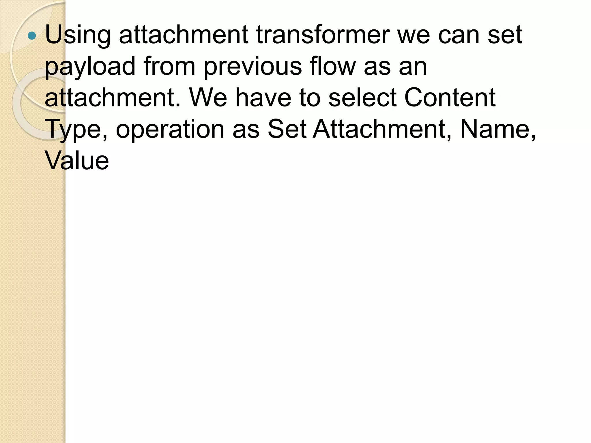  Using attachment transformer we can set
payload from previous flow as an
attachment. We have to select Content
Type, operation as Set Attachment, Name,
Value
 