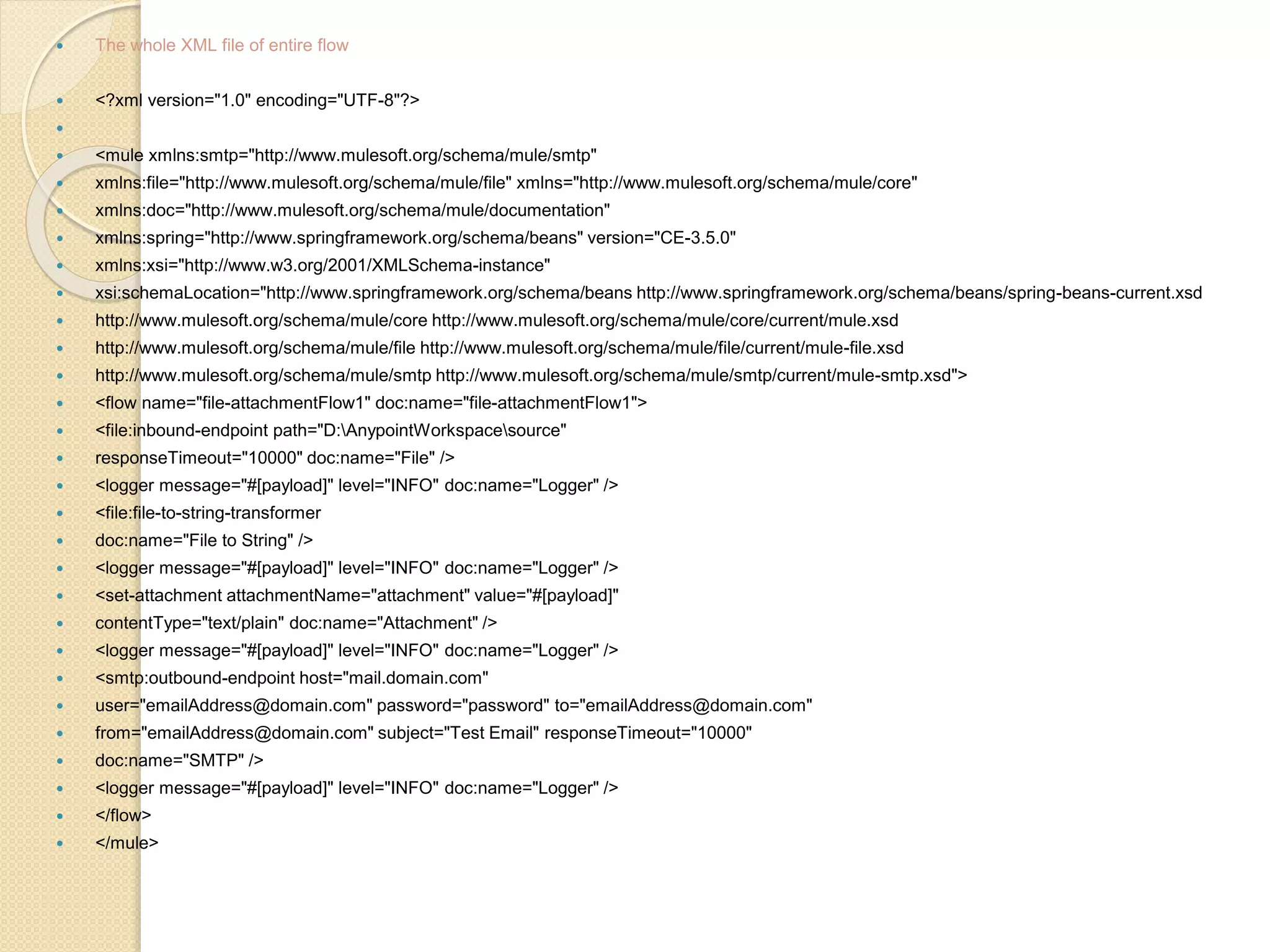  The whole XML file of entire flow
 <?xml version="1.0" encoding="UTF-8"?>

 <mule xmlns:smtp="http://www.mulesoft.org/schema/mule/smtp"
 xmlns:file="http://www.mulesoft.org/schema/mule/file" xmlns="http://www.mulesoft.org/schema/mule/core"
 xmlns:doc="http://www.mulesoft.org/schema/mule/documentation"
 xmlns:spring="http://www.springframework.org/schema/beans" version="CE-3.5.0"
 xmlns:xsi="http://www.w3.org/2001/XMLSchema-instance"
 xsi:schemaLocation="http://www.springframework.org/schema/beans http://www.springframework.org/schema/beans/spring-beans-current.xsd
 http://www.mulesoft.org/schema/mule/core http://www.mulesoft.org/schema/mule/core/current/mule.xsd
 http://www.mulesoft.org/schema/mule/file http://www.mulesoft.org/schema/mule/file/current/mule-file.xsd
 http://www.mulesoft.org/schema/mule/smtp http://www.mulesoft.org/schema/mule/smtp/current/mule-smtp.xsd">
 <flow name="file-attachmentFlow1" doc:name="file-attachmentFlow1">
 <file:inbound-endpoint path="D:AnypointWorkspacesource"
 responseTimeout="10000" doc:name="File" />
 <logger message="#[payload]" level="INFO" doc:name="Logger" />
 <file:file-to-string-transformer
 doc:name="File to String" />
 <logger message="#[payload]" level="INFO" doc:name="Logger" />
 <set-attachment attachmentName="attachment" value="#[payload]"
 contentType="text/plain" doc:name="Attachment" />
 <logger message="#[payload]" level="INFO" doc:name="Logger" />
 <smtp:outbound-endpoint host="mail.domain.com"
 user="emailAddress@domain.com" password="password" to="emailAddress@domain.com"
 from="emailAddress@domain.com" subject="Test Email" responseTimeout="10000"
 doc:name="SMTP" />
 <logger message="#[payload]" level="INFO" doc:name="Logger" />
 </flow>
 </mule>
 