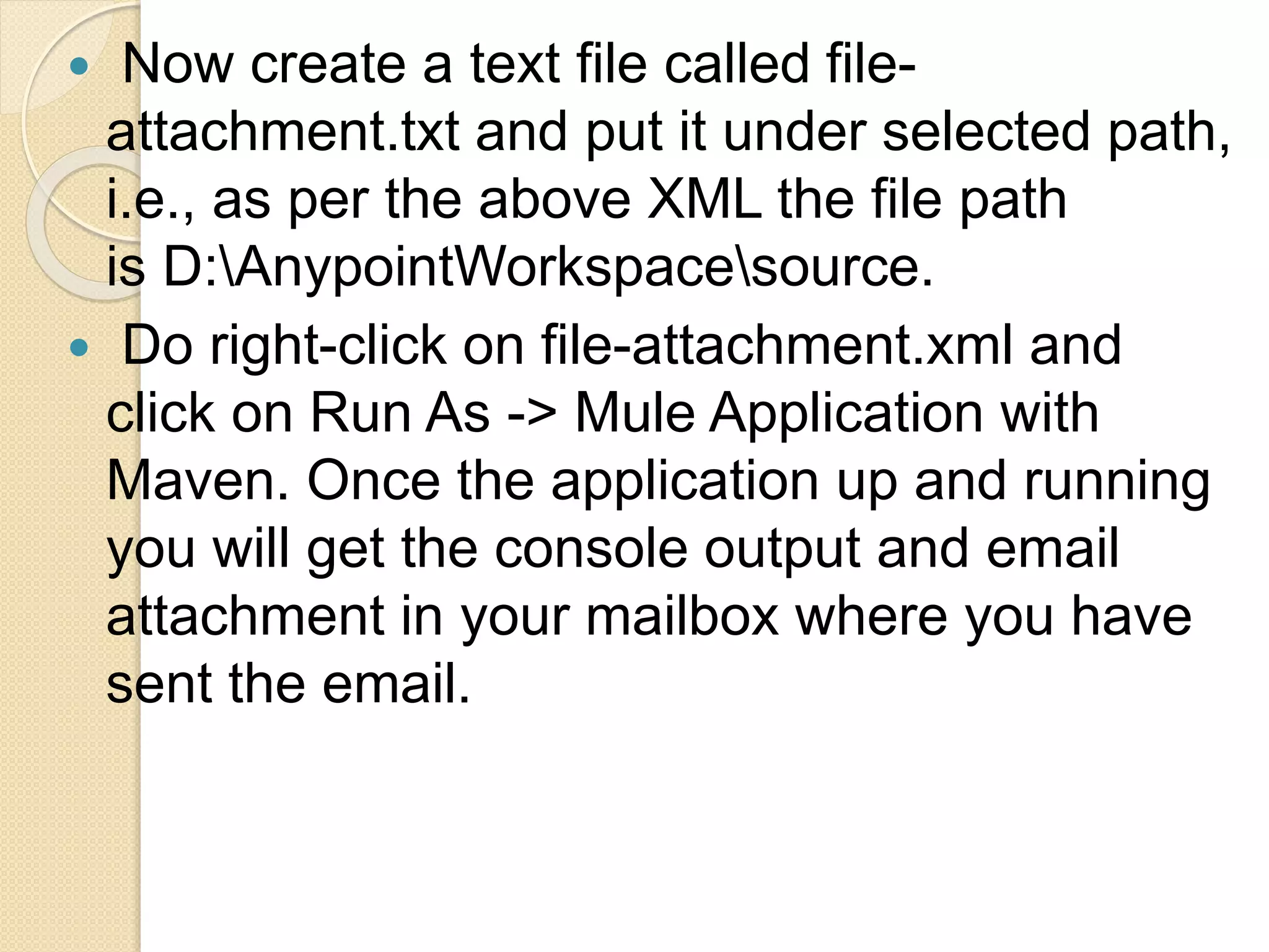  Now create a text file called file-
attachment.txt and put it under selected path,
i.e., as per the above XML the file path
is D:AnypointWorkspacesource.
 Do right-click on file-attachment.xml and
click on Run As -> Mule Application with
Maven. Once the application up and running
you will get the console output and email
attachment in your mailbox where you have
sent the email.
 