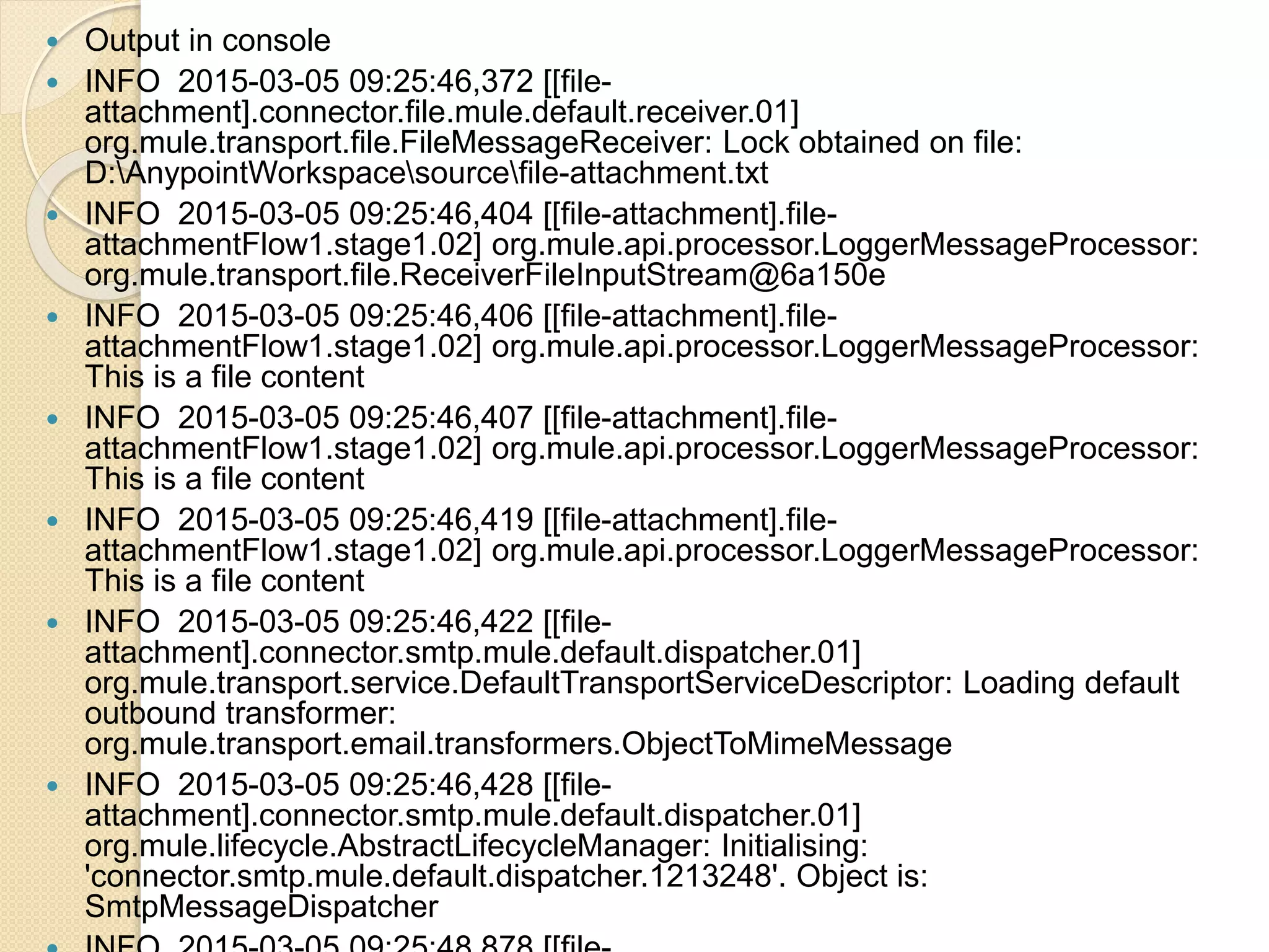  Output in console
 INFO 2015-03-05 09:25:46,372 [[file-
attachment].connector.file.mule.default.receiver.01]
org.mule.transport.file.FileMessageReceiver: Lock obtained on file:
D:AnypointWorkspacesourcefile-attachment.txt
 INFO 2015-03-05 09:25:46,404 [[file-attachment].file-
attachmentFlow1.stage1.02] org.mule.api.processor.LoggerMessageProcessor:
org.mule.transport.file.ReceiverFileInputStream@6a150e
 INFO 2015-03-05 09:25:46,406 [[file-attachment].file-
attachmentFlow1.stage1.02] org.mule.api.processor.LoggerMessageProcessor:
This is a file content
 INFO 2015-03-05 09:25:46,407 [[file-attachment].file-
attachmentFlow1.stage1.02] org.mule.api.processor.LoggerMessageProcessor:
This is a file content
 INFO 2015-03-05 09:25:46,419 [[file-attachment].file-
attachmentFlow1.stage1.02] org.mule.api.processor.LoggerMessageProcessor:
This is a file content
 INFO 2015-03-05 09:25:46,422 [[file-
attachment].connector.smtp.mule.default.dispatcher.01]
org.mule.transport.service.DefaultTransportServiceDescriptor: Loading default
outbound transformer:
org.mule.transport.email.transformers.ObjectToMimeMessage
 INFO 2015-03-05 09:25:46,428 [[file-
attachment].connector.smtp.mule.default.dispatcher.01]
org.mule.lifecycle.AbstractLifecycleManager: Initialising:
'connector.smtp.mule.default.dispatcher.1213248'. Object is:
SmtpMessageDispatcher
 
