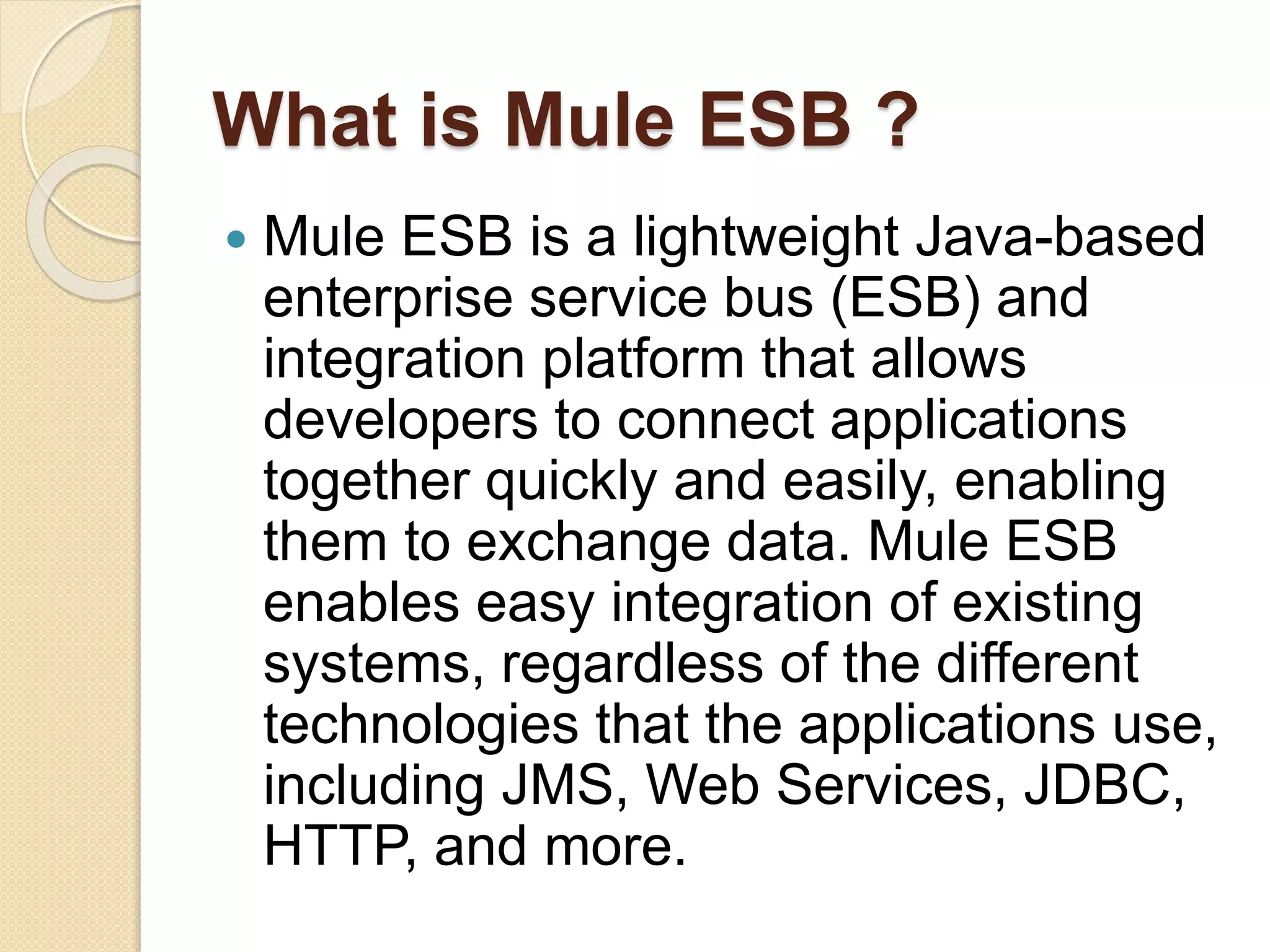 What is Mule ESB ?
 Mule ESB is a lightweight Java-based
enterprise service bus (ESB) and
integration platform that allows
developers to connect applications
together quickly and easily, enabling
them to exchange data. Mule ESB
enables easy integration of existing
systems, regardless of the different
technologies that the applications use,
including JMS, Web Services, JDBC,
HTTP, and more.
 