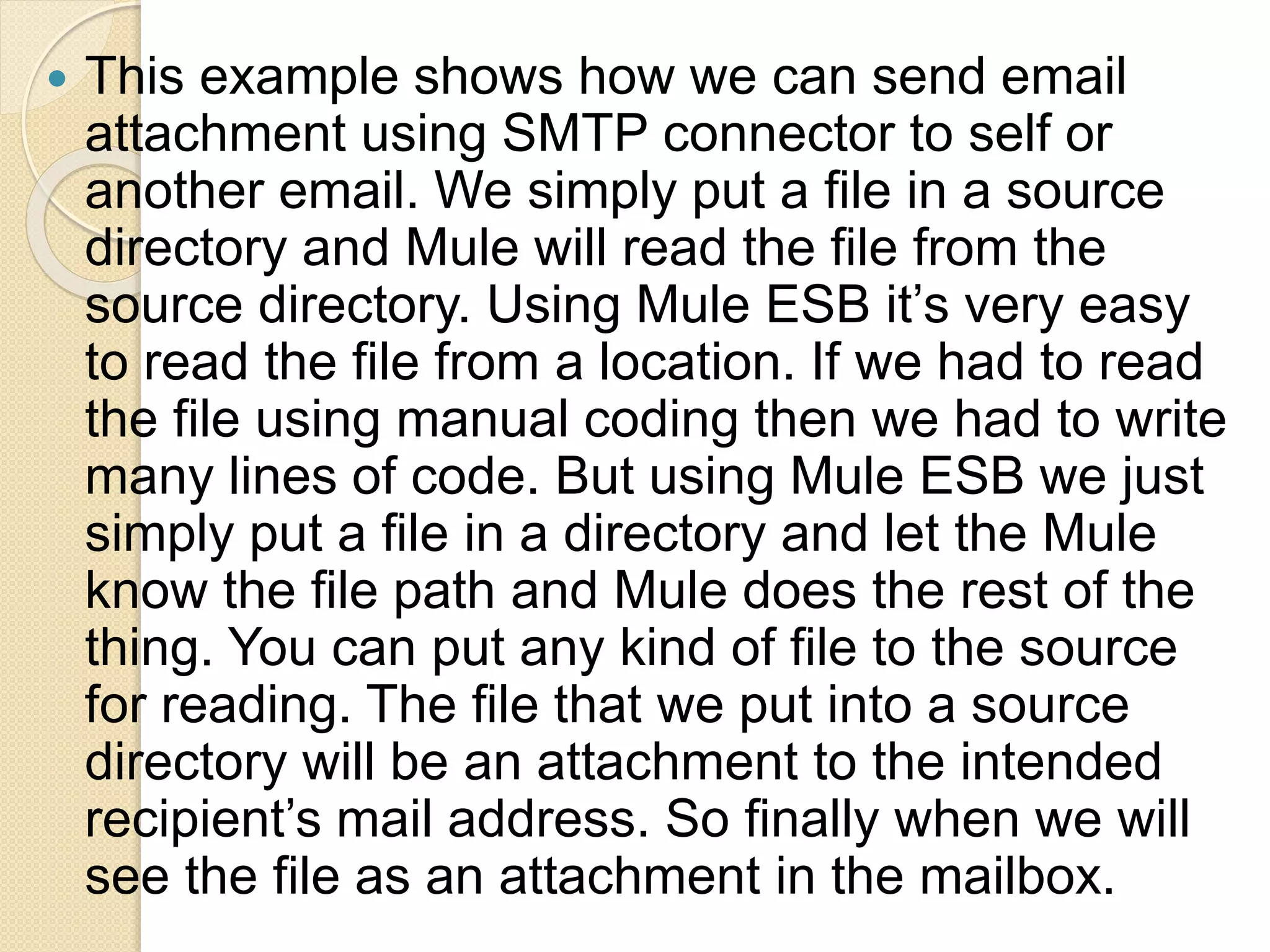  This example shows how we can send email
attachment using SMTP connector to self or
another email. We simply put a file in a source
directory and Mule will read the file from the
source directory. Using Mule ESB it’s very easy
to read the file from a location. If we had to read
the file using manual coding then we had to write
many lines of code. But using Mule ESB we just
simply put a file in a directory and let the Mule
know the file path and Mule does the rest of the
thing. You can put any kind of file to the source
for reading. The file that we put into a source
directory will be an attachment to the intended
recipient’s mail address. So finally when we will
see the file as an attachment in the mailbox.
 