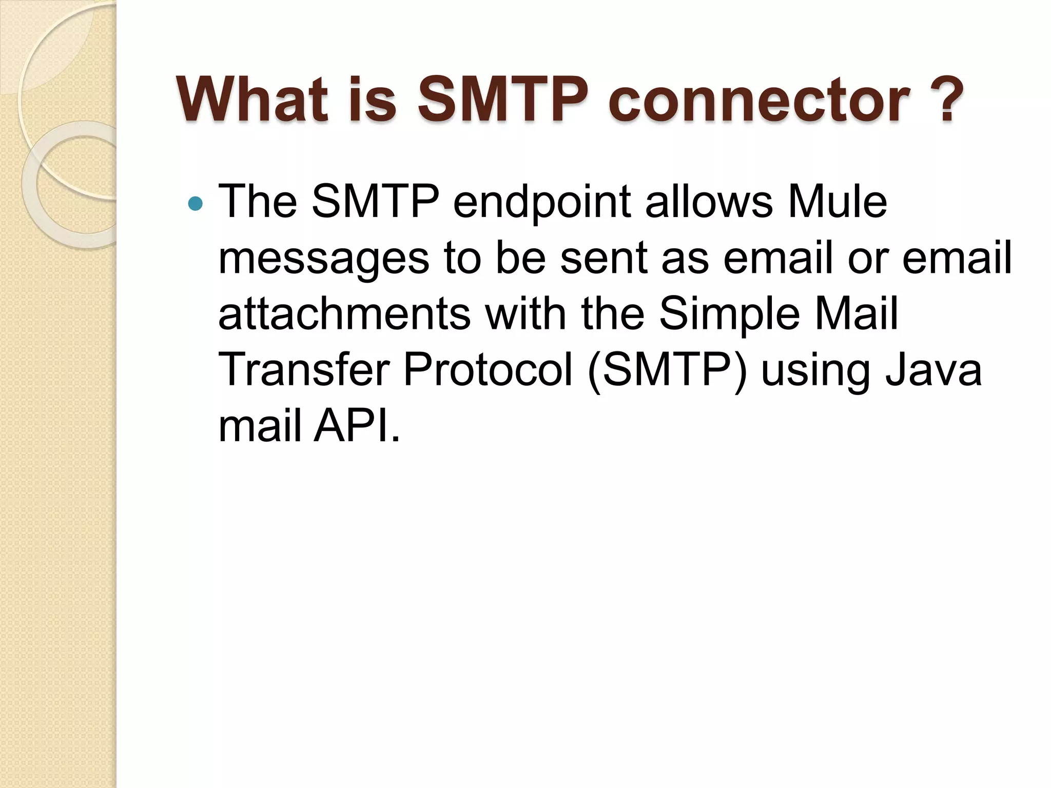 What is SMTP connector ?
 The SMTP endpoint allows Mule
messages to be sent as email or email
attachments with the Simple Mail
Transfer Protocol (SMTP) using Java
mail API.
 