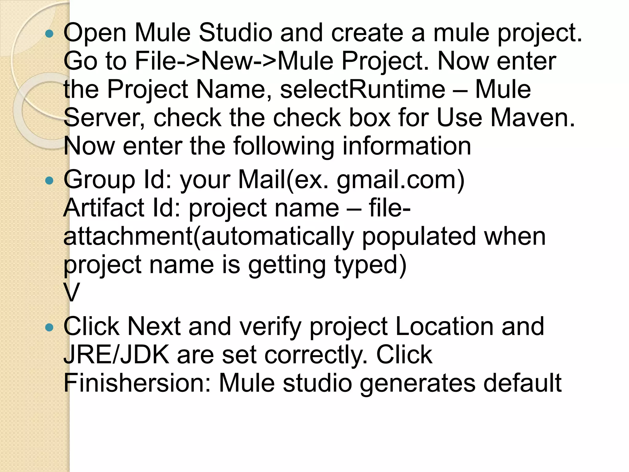  Open Mule Studio and create a mule project.
Go to File->New->Mule Project. Now enter
the Project Name, selectRuntime – Mule
Server, check the check box for Use Maven.
Now enter the following information
 Group Id: your Mail(ex. gmail.com)
Artifact Id: project name – file-
attachment(automatically populated when
project name is getting typed)
V
 Click Next and verify project Location and
JRE/JDK are set correctly. Click
Finishersion: Mule studio generates default
 