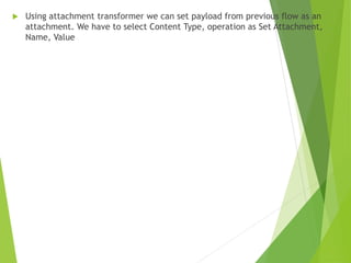  Using attachment transformer we can set payload from previous flow as an
attachment. We have to select Content Type, operation as Set Attachment,
Name, Value
 