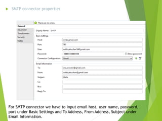  SMTP connector properties
For SMTP connector we have to input email host, user name, password,
port under Basic Settings and To Address, From Address, Subject under
Email Information.
 