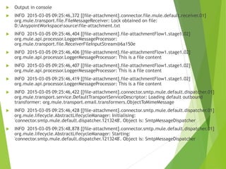  Output in console
 INFO 2015-03-05 09:25:46,372 [[file-attachment].connector.file.mule.default.receiver.01]
org.mule.transport.file.FileMessageReceiver: Lock obtained on file:
D:AnypointWorkspacesourcefile-attachment.txt
 INFO 2015-03-05 09:25:46,404 [[file-attachment].file-attachmentFlow1.stage1.02]
org.mule.api.processor.LoggerMessageProcessor:
org.mule.transport.file.ReceiverFileInputStream@6a150e
 INFO 2015-03-05 09:25:46,406 [[file-attachment].file-attachmentFlow1.stage1.02]
org.mule.api.processor.LoggerMessageProcessor: This is a file content
 INFO 2015-03-05 09:25:46,407 [[file-attachment].file-attachmentFlow1.stage1.02]
org.mule.api.processor.LoggerMessageProcessor: This is a file content
 INFO 2015-03-05 09:25:46,419 [[file-attachment].file-attachmentFlow1.stage1.02]
org.mule.api.processor.LoggerMessageProcessor: This is a file content
 INFO 2015-03-05 09:25:46,422 [[file-attachment].connector.smtp.mule.default.dispatcher.01]
org.mule.transport.service.DefaultTransportServiceDescriptor: Loading default outbound
transformer: org.mule.transport.email.transformers.ObjectToMimeMessage
 INFO 2015-03-05 09:25:46,428 [[file-attachment].connector.smtp.mule.default.dispatcher.01]
org.mule.lifecycle.AbstractLifecycleManager: Initialising:
'connector.smtp.mule.default.dispatcher.1213248'. Object is: SmtpMessageDispatcher
 INFO 2015-03-05 09:25:48,878 [[file-attachment].connector.smtp.mule.default.dispatcher.01]
org.mule.lifecycle.AbstractLifecycleManager: Starting:
'connector.smtp.mule.default.dispatcher.1213248'. Object is: SmtpMessageDispatcher
 