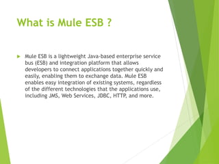 What is Mule ESB ?
 Mule ESB is a lightweight Java-based enterprise service
bus (ESB) and integration platform that allows
developers to connect applications together quickly and
easily, enabling them to exchange data. Mule ESB
enables easy integration of existing systems, regardless
of the different technologies that the applications use,
including JMS, Web Services, JDBC, HTTP, and more.
 