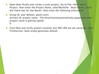  Open Mule Studio and create a mule project. Go to File->New->Mule
Project. Now enter the Project Name, selectRuntime – Mule Server, check
the check box for Use Maven. Now enter the following information
 Group Id: your Mail(ex. gmail.com)
Artifact Id: project name – file-attachment(automatically populated when
project name is getting typed)
V
 Click Next and verify project Location and JRE/JDK are set correctly. Click
Finishersion: Mule studio generates default
 