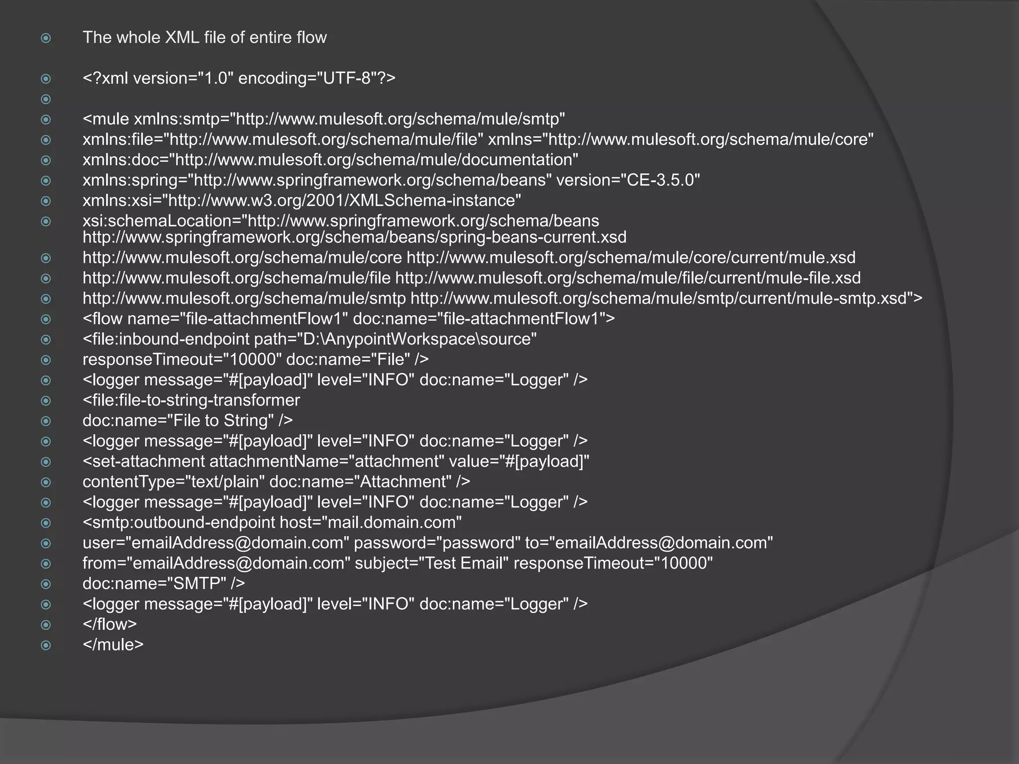  The whole XML file of entire flow
 <?xml version="1.0" encoding="UTF-8"?>

 <mule xmlns:smtp="http://www.mulesoft.org/schema/mule/smtp"
 xmlns:file="http://www.mulesoft.org/schema/mule/file" xmlns="http://www.mulesoft.org/schema/mule/core"
 xmlns:doc="http://www.mulesoft.org/schema/mule/documentation"
 xmlns:spring="http://www.springframework.org/schema/beans" version="CE-3.5.0"
 xmlns:xsi="http://www.w3.org/2001/XMLSchema-instance"
 xsi:schemaLocation="http://www.springframework.org/schema/beans
http://www.springframework.org/schema/beans/spring-beans-current.xsd
 http://www.mulesoft.org/schema/mule/core http://www.mulesoft.org/schema/mule/core/current/mule.xsd
 http://www.mulesoft.org/schema/mule/file http://www.mulesoft.org/schema/mule/file/current/mule-file.xsd
 http://www.mulesoft.org/schema/mule/smtp http://www.mulesoft.org/schema/mule/smtp/current/mule-smtp.xsd">
 <flow name="file-attachmentFlow1" doc:name="file-attachmentFlow1">
 <file:inbound-endpoint path="D:AnypointWorkspacesource"
 responseTimeout="10000" doc:name="File" />
 <logger message="#[payload]" level="INFO" doc:name="Logger" />
 <file:file-to-string-transformer
 doc:name="File to String" />
 <logger message="#[payload]" level="INFO" doc:name="Logger" />
 <set-attachment attachmentName="attachment" value="#[payload]"
 contentType="text/plain" doc:name="Attachment" />
 <logger message="#[payload]" level="INFO" doc:name="Logger" />
 <smtp:outbound-endpoint host="mail.domain.com"
 user="emailAddress@domain.com" password="password" to="emailAddress@domain.com"
 from="emailAddress@domain.com" subject="Test Email" responseTimeout="10000"
 doc:name="SMTP" />
 <logger message="#[payload]" level="INFO" doc:name="Logger" />
 </flow>
 </mule>
 