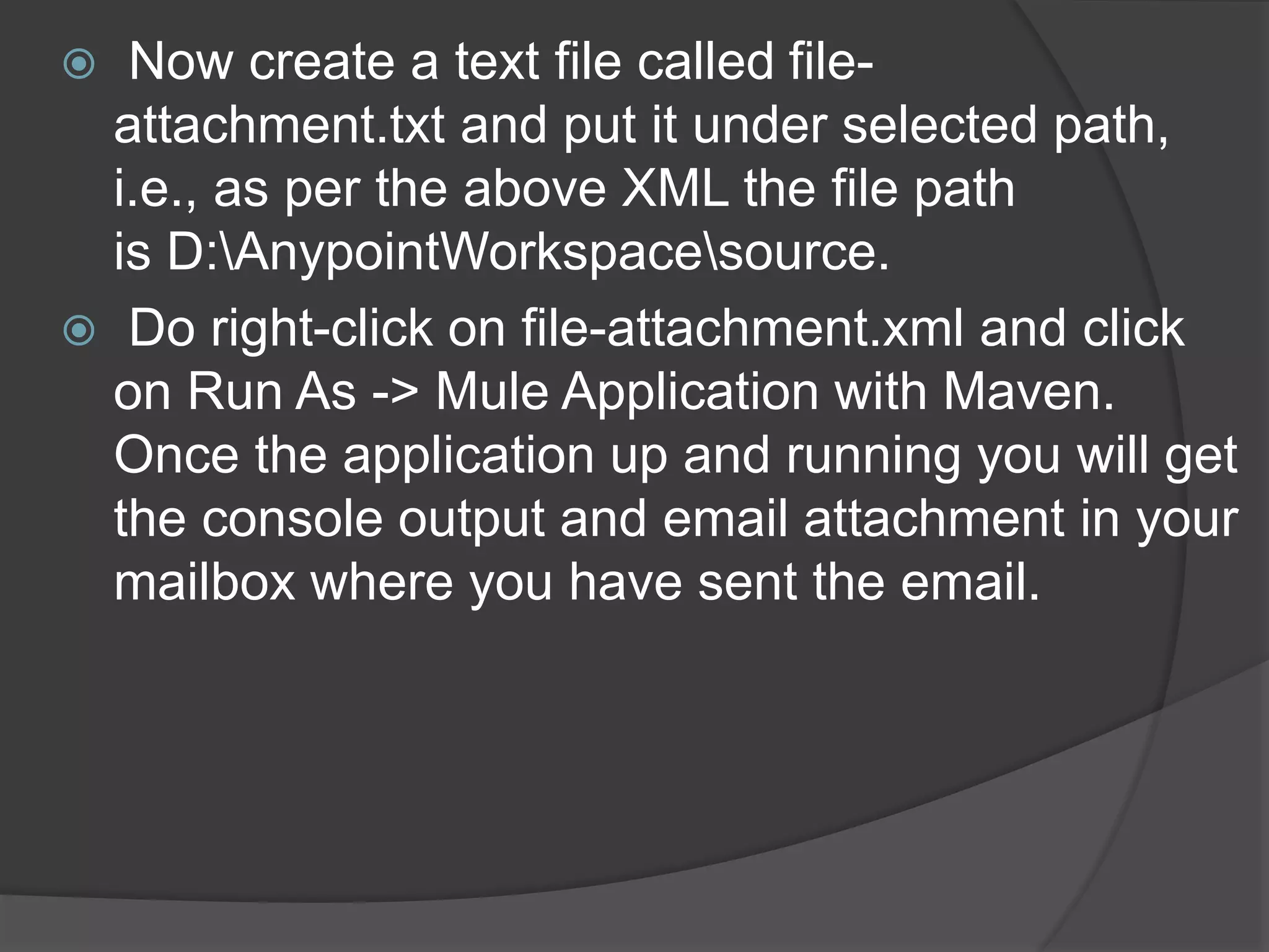  Now create a text file called file-
attachment.txt and put it under selected path,
i.e., as per the above XML the file path
is D:AnypointWorkspacesource.
 Do right-click on file-attachment.xml and click
on Run As -> Mule Application with Maven.
Once the application up and running you will get
the console output and email attachment in your
mailbox where you have sent the email.
 