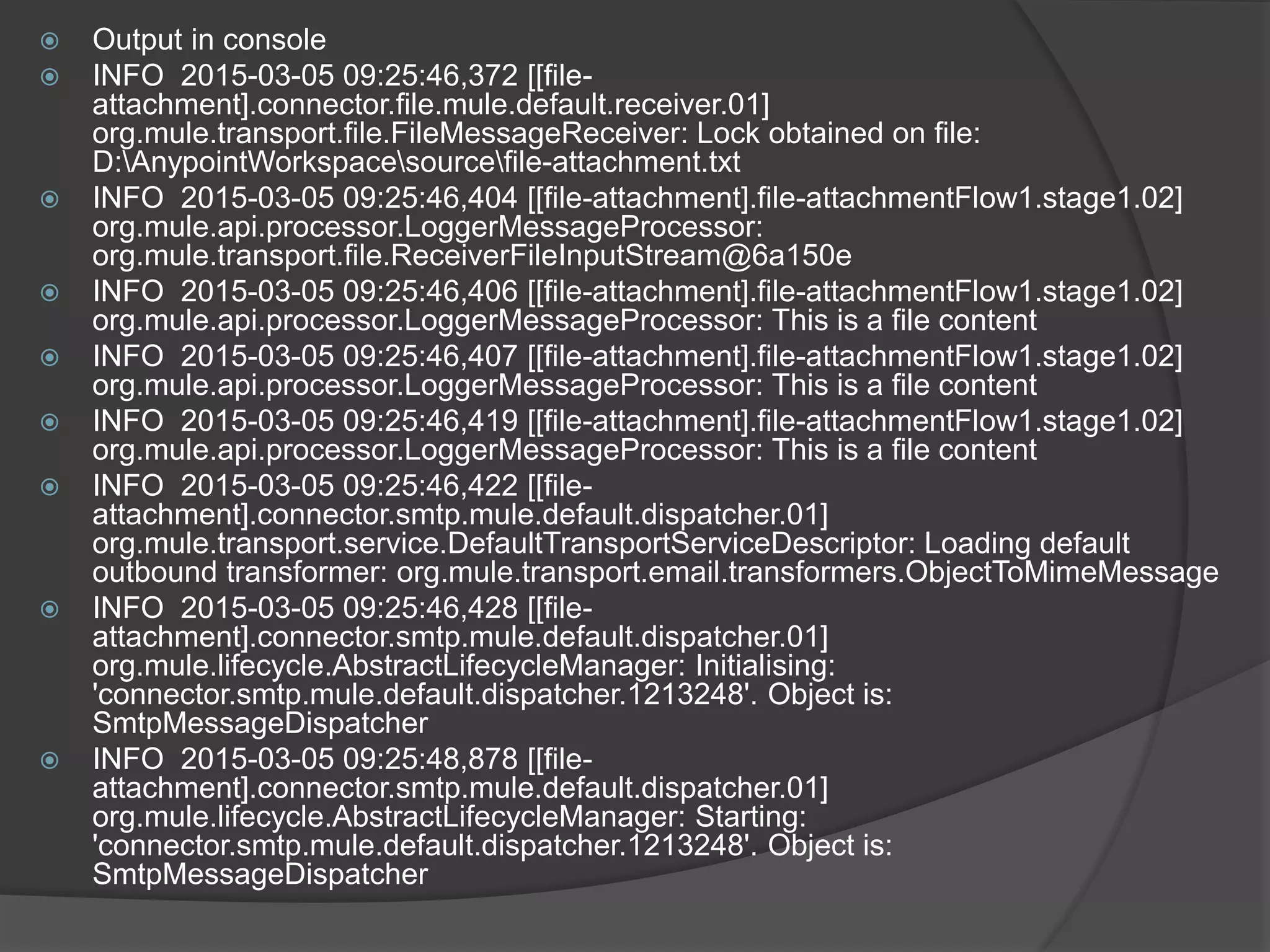  Output in console
 INFO 2015-03-05 09:25:46,372 [[file-
attachment].connector.file.mule.default.receiver.01]
org.mule.transport.file.FileMessageReceiver: Lock obtained on file:
D:AnypointWorkspacesourcefile-attachment.txt
 INFO 2015-03-05 09:25:46,404 [[file-attachment].file-attachmentFlow1.stage1.02]
org.mule.api.processor.LoggerMessageProcessor:
org.mule.transport.file.ReceiverFileInputStream@6a150e
 INFO 2015-03-05 09:25:46,406 [[file-attachment].file-attachmentFlow1.stage1.02]
org.mule.api.processor.LoggerMessageProcessor: This is a file content
 INFO 2015-03-05 09:25:46,407 [[file-attachment].file-attachmentFlow1.stage1.02]
org.mule.api.processor.LoggerMessageProcessor: This is a file content
 INFO 2015-03-05 09:25:46,419 [[file-attachment].file-attachmentFlow1.stage1.02]
org.mule.api.processor.LoggerMessageProcessor: This is a file content
 INFO 2015-03-05 09:25:46,422 [[file-
attachment].connector.smtp.mule.default.dispatcher.01]
org.mule.transport.service.DefaultTransportServiceDescriptor: Loading default
outbound transformer: org.mule.transport.email.transformers.ObjectToMimeMessage
 INFO 2015-03-05 09:25:46,428 [[file-
attachment].connector.smtp.mule.default.dispatcher.01]
org.mule.lifecycle.AbstractLifecycleManager: Initialising:
'connector.smtp.mule.default.dispatcher.1213248'. Object is:
SmtpMessageDispatcher
 INFO 2015-03-05 09:25:48,878 [[file-
attachment].connector.smtp.mule.default.dispatcher.01]
org.mule.lifecycle.AbstractLifecycleManager: Starting:
'connector.smtp.mule.default.dispatcher.1213248'. Object is:
SmtpMessageDispatcher
 