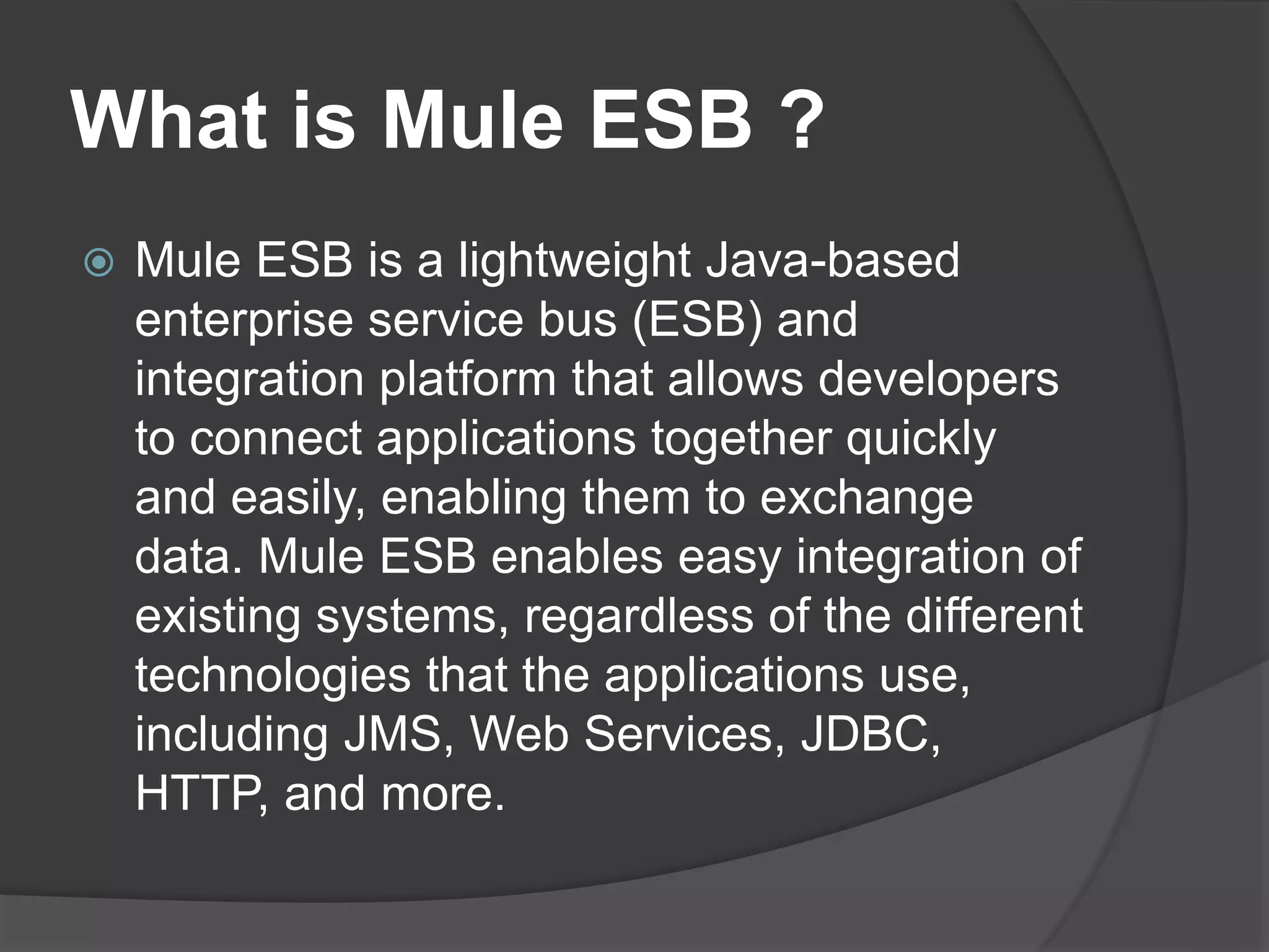 What is Mule ESB ?
 Mule ESB is a lightweight Java-based
enterprise service bus (ESB) and
integration platform that allows developers
to connect applications together quickly
and easily, enabling them to exchange
data. Mule ESB enables easy integration of
existing systems, regardless of the different
technologies that the applications use,
including JMS, Web Services, JDBC,
HTTP, and more.
 