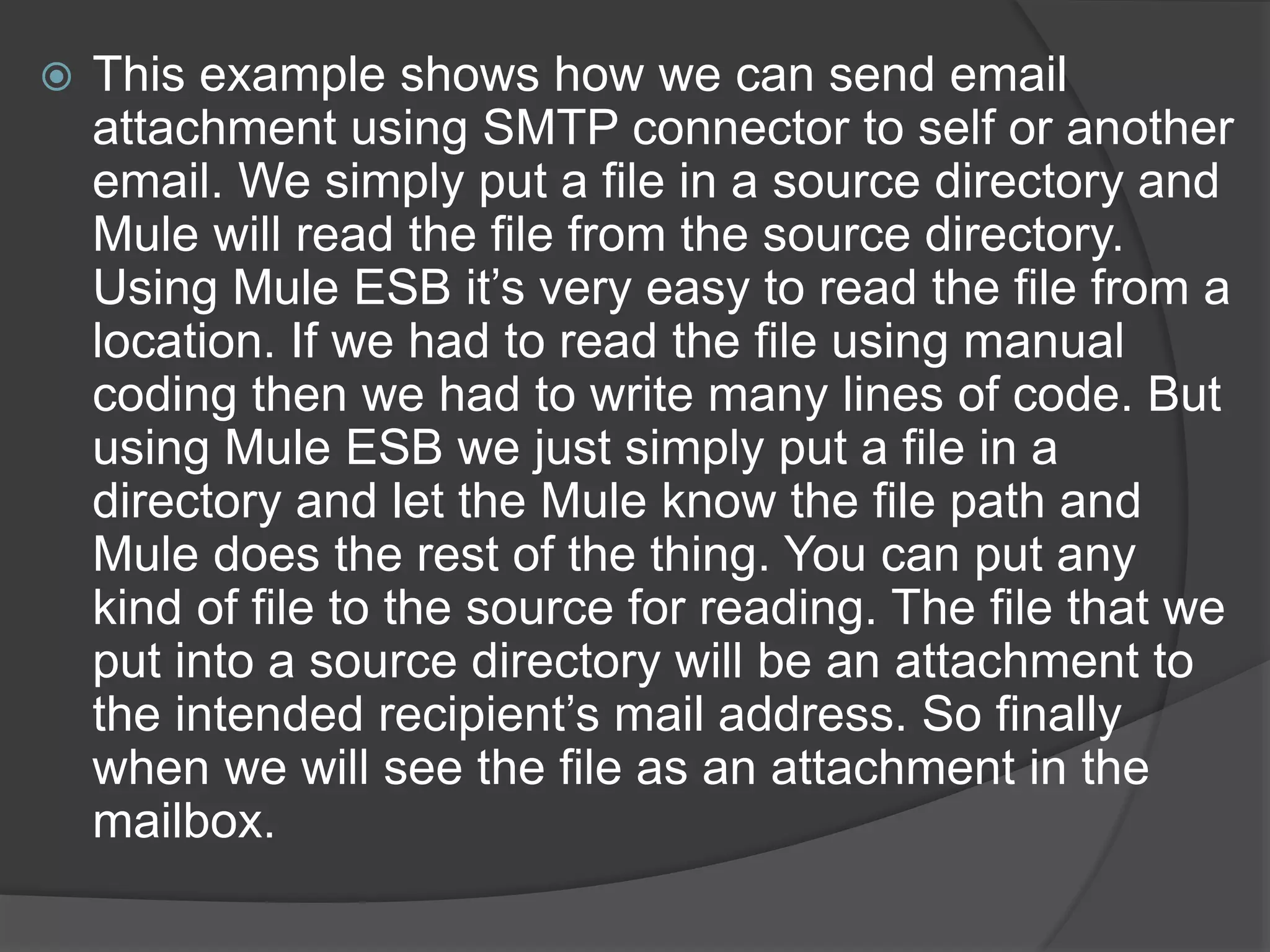  This example shows how we can send email
attachment using SMTP connector to self or another
email. We simply put a file in a source directory and
Mule will read the file from the source directory.
Using Mule ESB it’s very easy to read the file from a
location. If we had to read the file using manual
coding then we had to write many lines of code. But
using Mule ESB we just simply put a file in a
directory and let the Mule know the file path and
Mule does the rest of the thing. You can put any
kind of file to the source for reading. The file that we
put into a source directory will be an attachment to
the intended recipient’s mail address. So finally
when we will see the file as an attachment in the
mailbox.
 