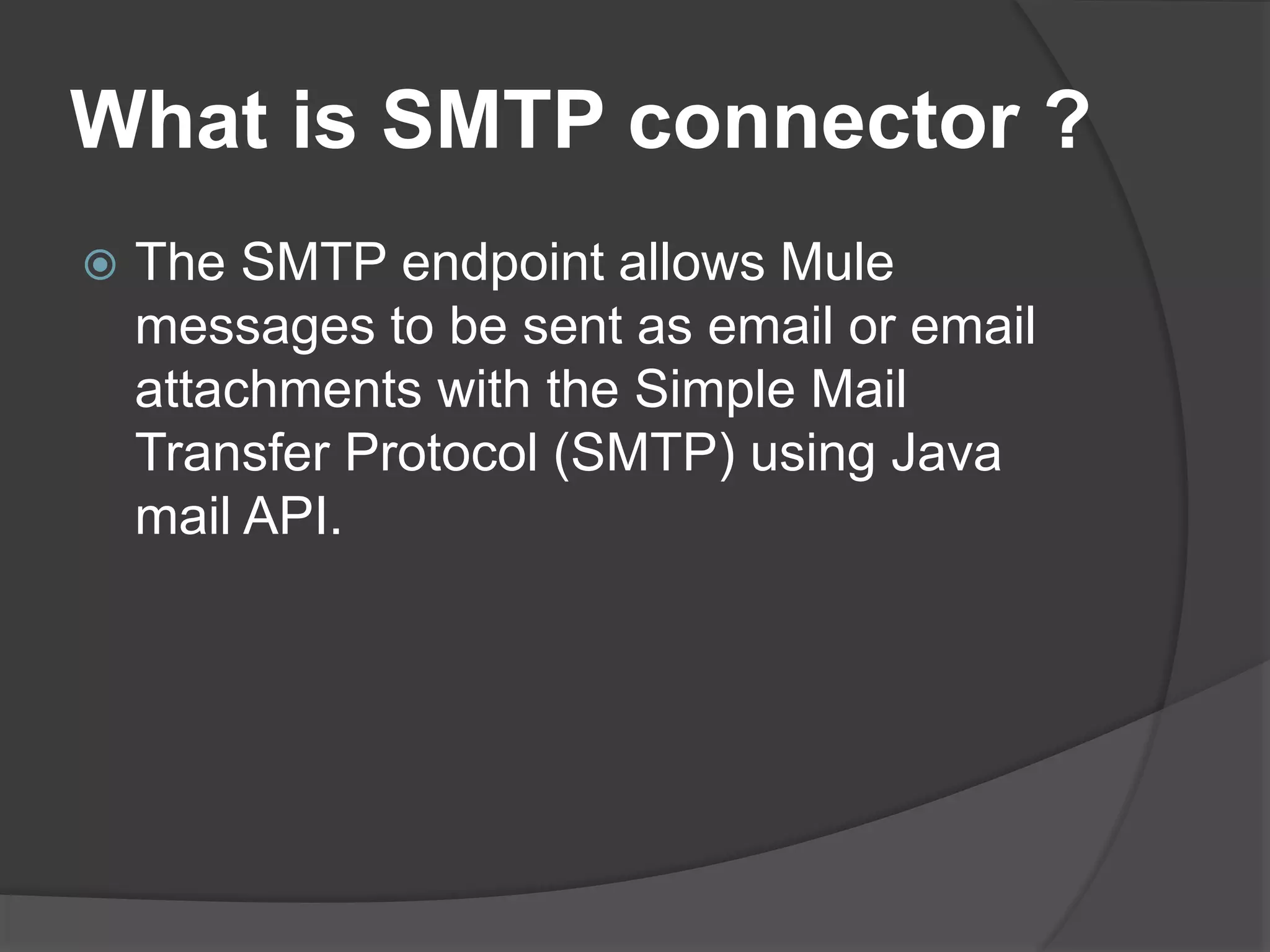 What is SMTP connector ?
 The SMTP endpoint allows Mule
messages to be sent as email or email
attachments with the Simple Mail
Transfer Protocol (SMTP) using Java
mail API.
 