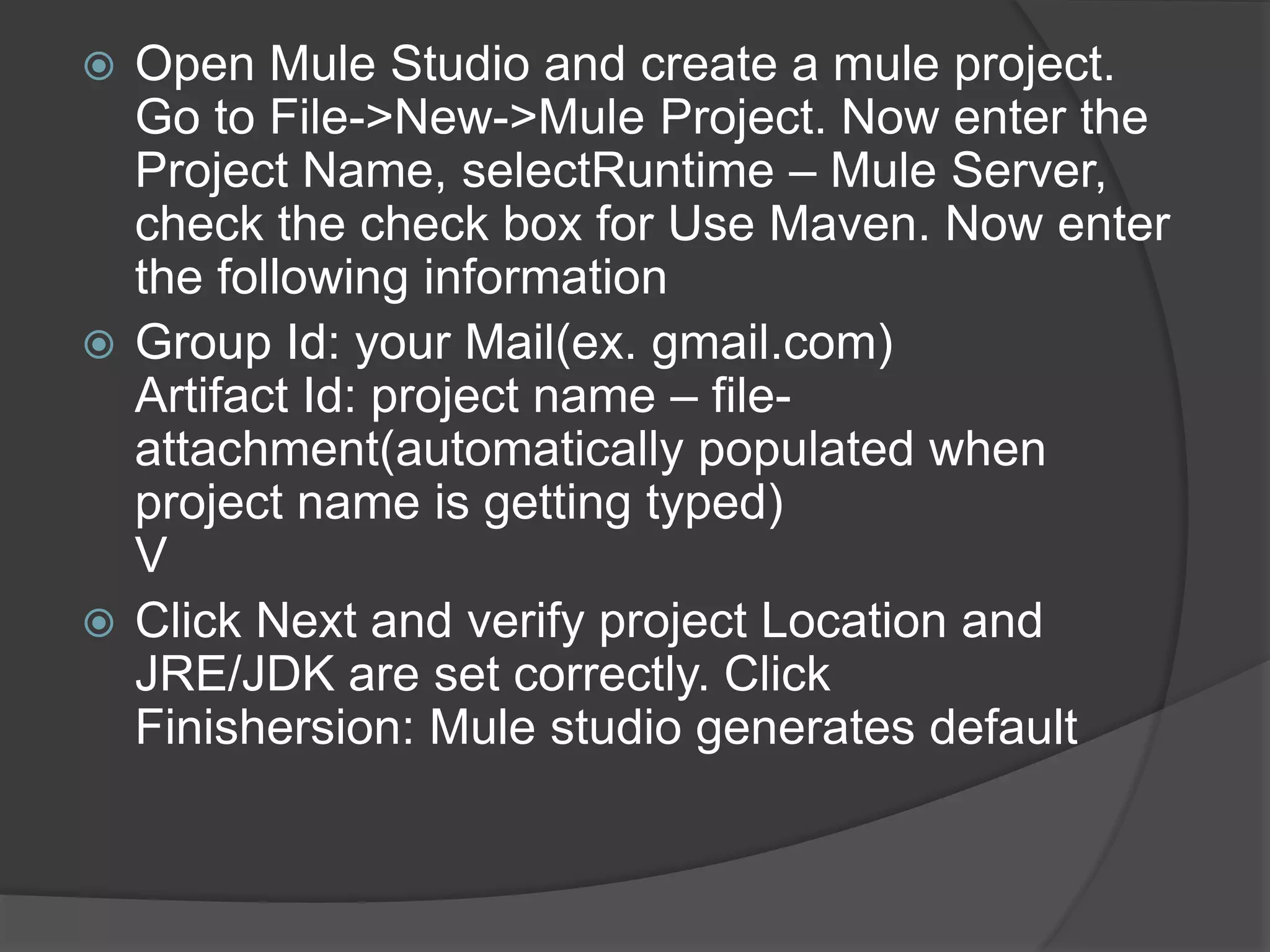  Open Mule Studio and create a mule project.
Go to File->New->Mule Project. Now enter the
Project Name, selectRuntime – Mule Server,
check the check box for Use Maven. Now enter
the following information
 Group Id: your Mail(ex. gmail.com)
Artifact Id: project name – file-
attachment(automatically populated when
project name is getting typed)
V
 Click Next and verify project Location and
JRE/JDK are set correctly. Click
Finishersion: Mule studio generates default
 
