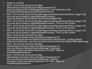  Output in console
 INFO 2015-03-05 09:25:46,372 [[file-
attachment].connector.file.mule.default.receiver.01]
org.mule.transport.file.FileMessageReceiver: Lock obtained on file:
D:AnypointWorkspacesourcefile-attachment.txt
 INFO 2015-03-05 09:25:46,404 [[file-attachment].file-attachmentFlow1.stage1.02]
org.mule.api.processor.LoggerMessageProcessor:
org.mule.transport.file.ReceiverFileInputStream@6a150e
 INFO 2015-03-05 09:25:46,406 [[file-attachment].file-attachmentFlow1.stage1.02]
org.mule.api.processor.LoggerMessageProcessor: This is a file content
 INFO 2015-03-05 09:25:46,407 [[file-attachment].file-attachmentFlow1.stage1.02]
org.mule.api.processor.LoggerMessageProcessor: This is a file content
 INFO 2015-03-05 09:25:46,419 [[file-attachment].file-attachmentFlow1.stage1.02]
org.mule.api.processor.LoggerMessageProcessor: This is a file content
 INFO 2015-03-05 09:25:46,422 [[file-
attachment].connector.smtp.mule.default.dispatcher.01]
org.mule.transport.service.DefaultTransportServiceDescriptor: Loading default
outbound transformer: org.mule.transport.email.transformers.ObjectToMimeMessage
 INFO 2015-03-05 09:25:46,428 [[file-
attachment].connector.smtp.mule.default.dispatcher.01]
org.mule.lifecycle.AbstractLifecycleManager: Initialising:
'connector.smtp.mule.default.dispatcher.1213248'. Object is:
SmtpMessageDispatcher
 INFO 2015-03-05 09:25:48,878 [[file-
attachment].connector.smtp.mule.default.dispatcher.01]
org.mule.lifecycle.AbstractLifecycleManager: Starting:
'connector.smtp.mule.default.dispatcher.1213248'. Object is:
SmtpMessageDispatcher
 