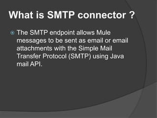 What is SMTP connector ?
 The SMTP endpoint allows Mule
messages to be sent as email or email
attachments with the Simple Mail
Transfer Protocol (SMTP) using Java
mail API.
 