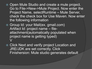  Open Mule Studio and create a mule project.
Go to File->New->Mule Project. Now enter the
Project Name, selectRuntime – Mule Server,
check the check box for Use Maven. Now enter
the following information
 Group Id: your Mail(ex. gmail.com)
Artifact Id: project name – file-
attachment(automatically populated when
project name is getting typed)
V
 Click Next and verify project Location and
JRE/JDK are set correctly. Click
Finishersion: Mule studio generates default
 