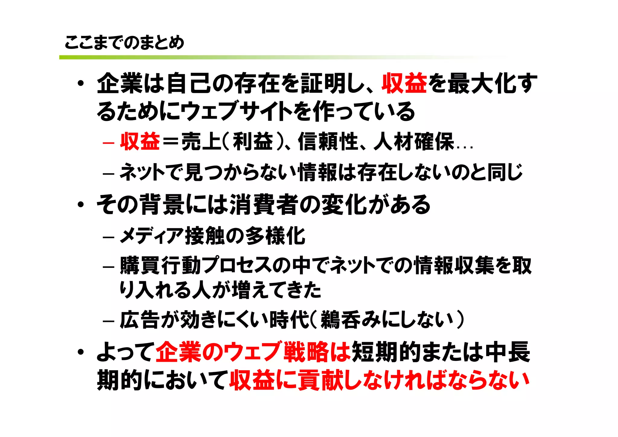 ここまでのまとめ

• 企業は自己の存在を証明し、収益を最大化す
  るためにウェブサイトを作っている
  – 収益＝売上（利益）、信頼性、人材確保
  – ネットで見つからない情報は存在しないのと同じ
• その背景には消費者の変化がある
  – メディア接触の多様化
  – 購買行動プロセスの中でネットでの情報収集を取
    り入れる人が増えてきた
  – 広告が効きにくい時代（鵜呑みにしない）
• よって企業のウェブ戦略は短期的または中長
  期的において収益に貢献しなければならない
 