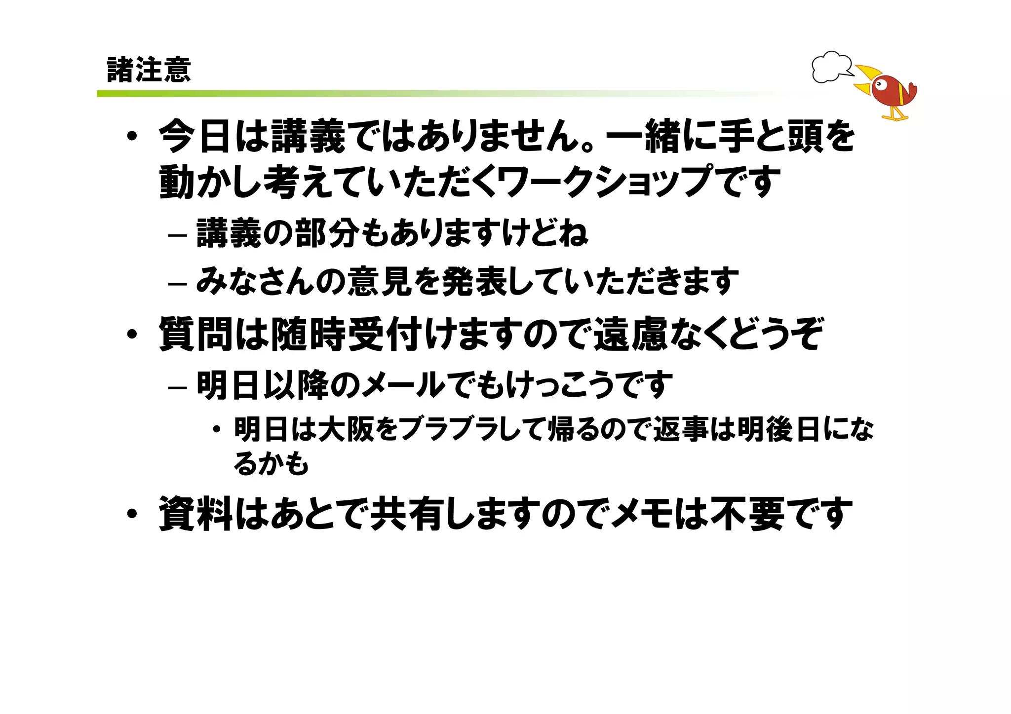 諸注意

• 今日は講義ではありません。一緒に手と頭を
  動かし考えていただくワークショップです
  – 講義の部分もありますけどね
  – みなさんの意見を発表していただきます
• 質問は随時受付けますので遠慮なくどうぞ
  – 明日以降のメールでもけっこうです
      • 明日は大阪をブラブラして帰るので返事は明後日にな
        るかも
• 資料はあとで共有しますのでメモは不要です
 