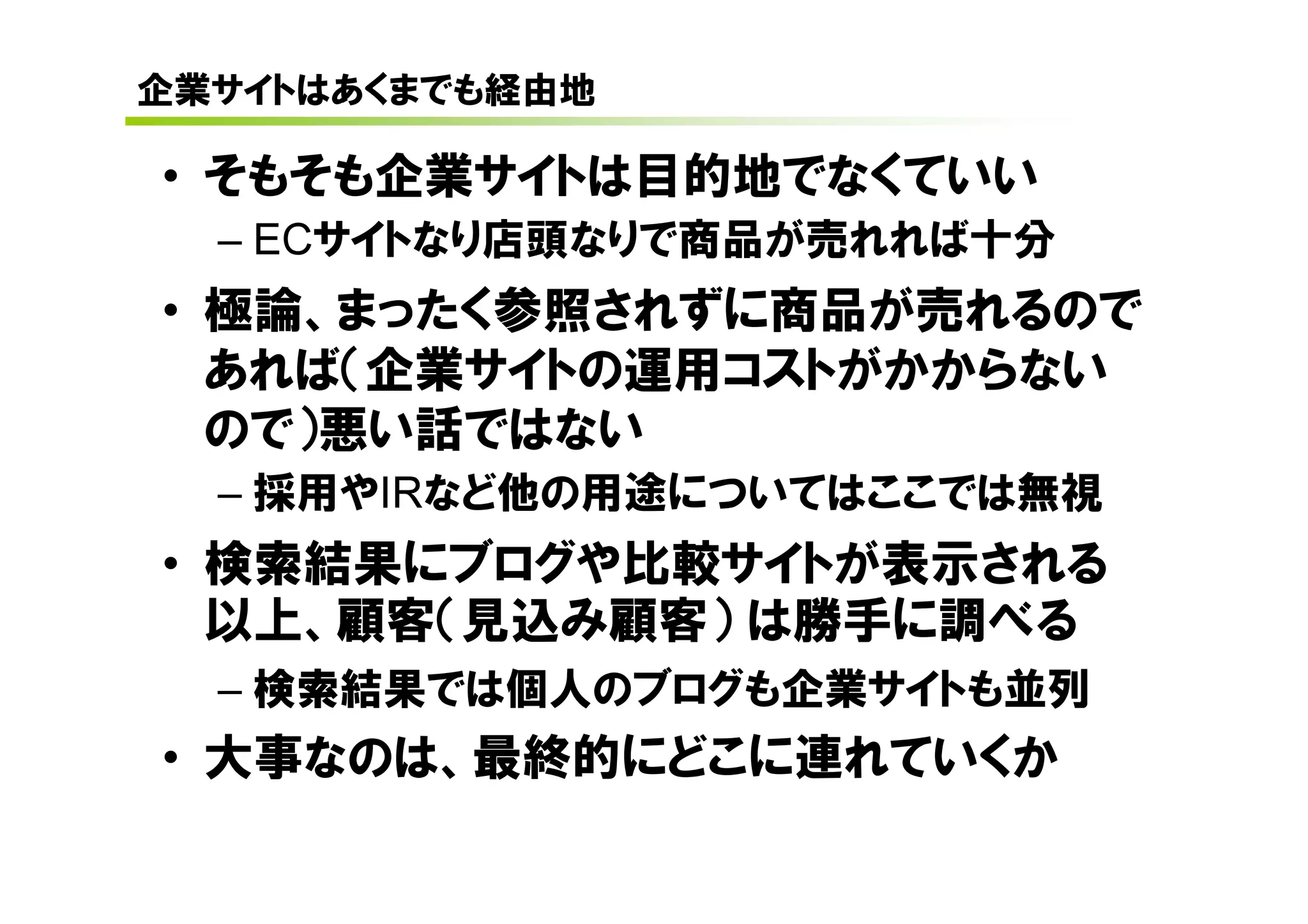 企業サイトはあくまでも経由地

• そもそも企業サイトは目的地でなくていい
  – ECサイトなり店頭なりで商品が売れれば十分
• 極論、まったく参照されずに商品が売れるので
  あれば（企業サイトの運用コストがかからない
  ので）悪い話ではない
  – 採用やIRなど他の用途についてはここでは無視
• 検索結果にブログや比較サイトが表示される
  以上、顧客（見込み顧客） は勝手に調べる
  – 検索結果では個人のブログも企業サイトも並列
• 大事なのは、最終的にどこに連れていくか
 