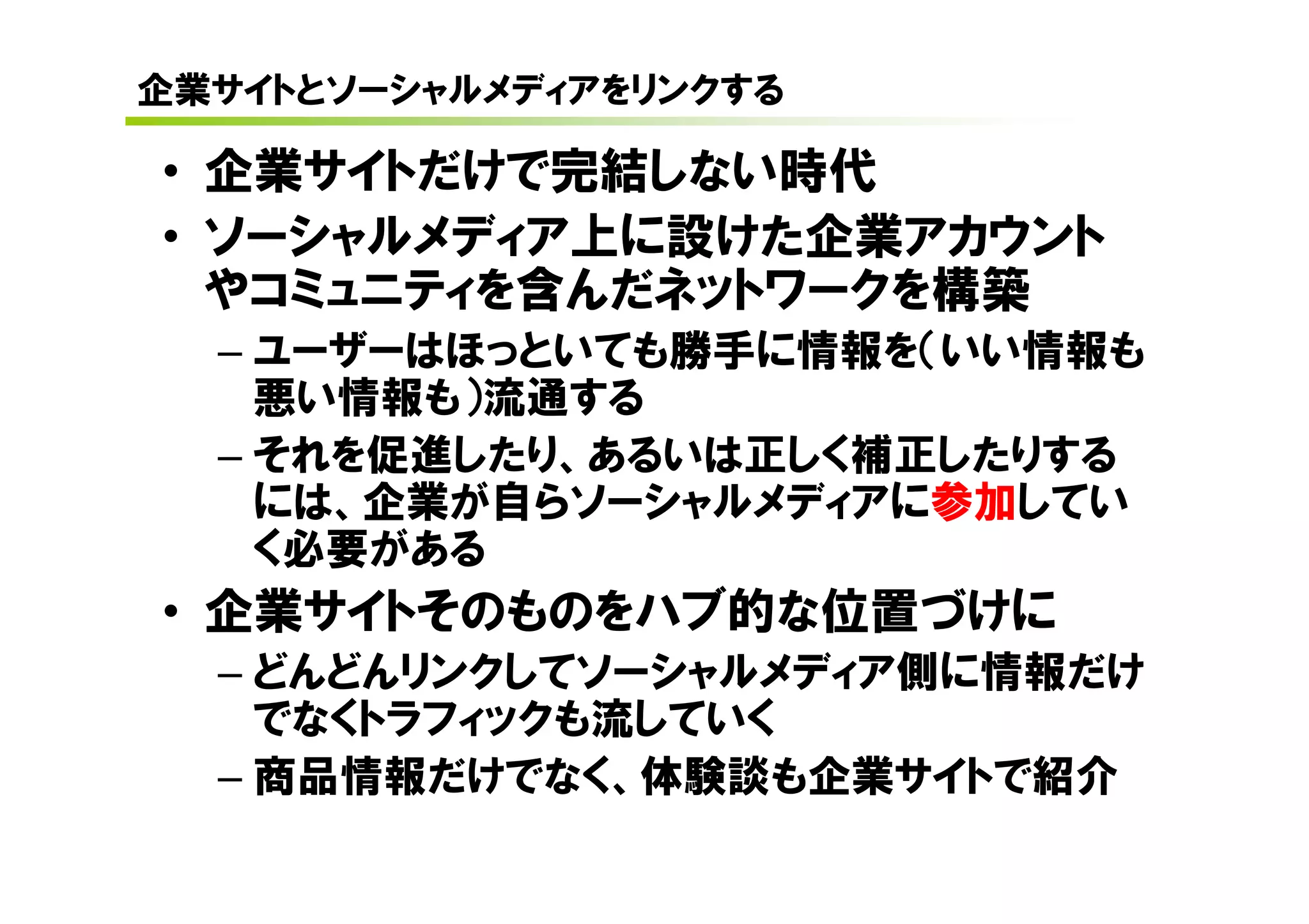 企業サイトとソーシャルメディアをリンクする

• 企業サイトだけで完結しない時代
• ソーシャルメディア上に設けた企業アカウント
  やコミュニティを含んだネットワークを構築
  – ユーザーはほっといても勝手に情報を（いい情報も
    悪い情報も）流通する
  – それを促進したり、あるいは正しく補正したりする
    には、企業が自らソーシャルメディアに参加してい

• 企業サイトそのものをハブ的な位置づけに
    く必要がある

  – どんどんリンクしてソーシャルメディア側に情報だけ
    でなくトラフィックも流していく
  – 商品情報だけでなく、体験談も企業サイトで紹介
 